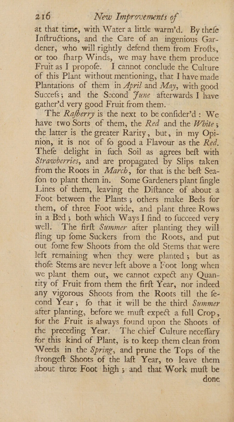 at that time, with Water a little warm’d. By thefe Inftructions, and the Care of an ingenious Gar- dener, who will rightly defend them from Frotts, or too fharp Winds, we may have them produce Fruit as I propofe. I cannot conclude the Culture of this Plant without mentioning, that I have made Plantations of them in April and May, with good Succefs; and the Second Fune afterwards I have eather’d very good Fruit from them. The Rafberry is the next to be confider’d: We have two Sorts of them, the Red and the White ; the latter is the greater Rarity, but, in my Opi- nion, it 1s not of fo good a Flavour as the Red. Thefe delight in fuch Soil as agrees beft with Strawberries, and are propagated by Slips taken from the Roots in March, for that is the beft Sea- fon to plant them in. Some Gardeners plant fingle Lines of them, leaving the Diftance of about a Foot between the Plants; others make Beds for them, of three Foot wide, and plant three Rows in a Bed; both which Ways] find to fucceed very well. The firft Summer after planting they will fling up fome Suckers from the Roots, and put out fome few Shoots from the old Stems that were left remaining when they were planted; but as thofe Stems are never left above a Foot long when we plant them out, we cannot expect any Quan- tity of Fruit from them the firft Year, nor indeed any vigorous Shoots from the Roots till the fe- cond Year; fo that it will be the third Summer after planting, before we muft expe a full Crop, for the Fruit is always found upon the Shoots of the preceding Year. The chief Culture neceflary for this kind of Plant, is to keep them clean from Weeds in the Spring, and prune the Tops of the ftrongeft Shoots of the laft Year, to leave them about three Foot high; and that Work mutt be | done