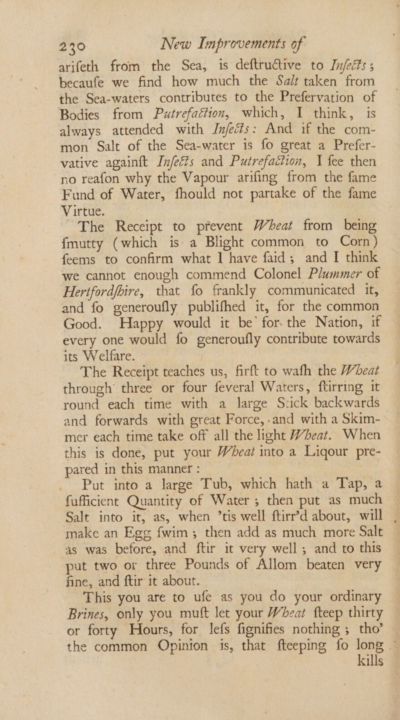 arifeth from the Sea, is deftructive to [n/eéts ; becaufe we find how much the Salt taken from the Sea-waters contributes to the Prefervation of Bodies from Putrefaftion, which, I think, is always attended with IJnfecis: And if the com- mon Salt of the Sea-water is fo great a Prefer- vative againft Injeéts and Putrefaction, | fee then no reafon why the Vapour arifing from the fame Fund of Water, fhould not partake of the fame Virtue. The Receipt to prevent Wheat from being {mutty (which is a Blight common to Corn) feems to confirm what ] have faid; and I think we cannot enough commend Colonel Plummer of Herifordfbire, that fo frankly communicated it, and fo generoufly publifhed it, for the common Good. Happy would it be’ forthe Nation, if every one would fo generoufly contribute towards its Welfare. The Receipt teaches us, firft to wafh the Wheat through three or four feveral Waters, ftirring it round each time with a large Stick backwards and forwards with great Force,-and with a Skim- mer each time take off all the light Wheat. When this is done, put your Wheat into a Ligour pre- pared in this manner : | Put into a large Tub, which hath a Tap, a fufficient Quantity of Water ; then put as much Salt into it, as, when ’tis well ftirr’d about, will , make an Ege fwim; then add as much more Salt as was before, and ftir it very well ; and to this put two or three Pounds of Allom beaten very fine, and ftir it about. This you are to ufe as you do your ordinary Brines, only you mutt let your Wheat fteep thirty or forty Hours, for lefs fignifies nothing ; tho’ the common Opinion is, that fteeping fo long ' kills