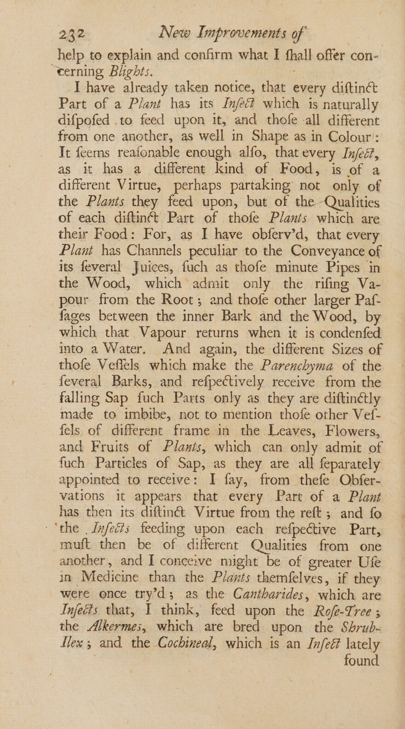 help to explain and confirm what I fhall offer con- “eerning Blights. I have already taken notice, that every diftin¢ct Part of a Plant has its Infect which is naturally difpofed .to feed upon it, and thofe -all different from one another, as well in Shape as in Colour: It feems reafonable enough alfo, that every Injeé?, as it has a different kind of Food, is of a different Virtue, perhaps partaking not only of the Plants they feed upon, but of the Qualities of each diftinéé Part of thofe Plants which are their Food: For, as I have obferv’d, that every Plant has Channels peculiar to the Conveyance of its feveral Juices, fuch as thofe minute Pipes in the Wood, which admit only the rifing Va- pour from the Root; and thofe other larger Paf- fages between the inner Bark and the Wood, by which that Vapour returns when it is condenfed into a Water. And again, the different Sizes of thofe Veflels which make the Parenchyma of the feveral Barks, and refpectively receive from the falling Sap fuch Parts only as they are diftinétly made to imbibe, not to mention thofe other Vef- fels of different frame in the Leaves, Flowers, and Fruits of Plants, which can only admit of fuch Particles of Sap, as they are all feparately appoimted to receive: I fay, from thefe Obfer- vations it appears that every Part of a Plant has then its diftinét Virtue from the reft ; and fo ‘the . Infeé?s feeding upon each refpective Part, muft then be of different Qualities from one another, and I conceive might be of greater Ufe in Medicine than the Plants themfelves, if they were once try’d; as the Cantharides, which are Infeéis that, I think, feed upon the Rofe-Tree 5 the Alkermes, which are bred upon the Shrub- Ilex 5 and the Cochineal, which is an Infeé lately found