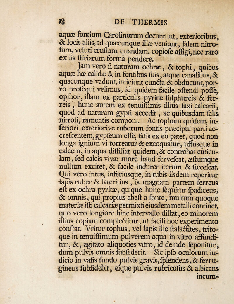 aquas fontium Carolinorum decurrunt, exterioribus, 8c locis aliis,ad quacunque illte veniunt, falem nitro- fotn, veluti crufihm quandam, copiofe affigi, nec raro ex iis ftiriarum forma pendere. Jam vero li naturam ochrse, & tophi, quibus aquas hae calidae & in fontibus luis, atque canalibus, & quacunque vadunt, inficiunt cunba & obducunt, por¬ ro profequi velimus, id quidem facile offendi polle, opinor, illam ex particulis pyritae lulphureis & fer¬ reis , hunc autem ex tenuiffimis illius faxi calcarii, quod ad naturam gypli accedit, ac quibusdam falis nitrofi, ramentis componi. Ac tophum quidem, in¬ feriori exteriorive tuborum fontis praecipui parti ac- crefcentem, gypfeum efle, latis ex eo patet, quod non longa ignium vi torreatur & excoquatur, uftusque in calcem, in aqua diffiliat quidem,& contrahat cuticu¬ lam , fed calcis vivae more haud fervefcat, aeffumque nullum excitet, & facile induret iterum & ficcefcat. Qui vero intus, inferiusque, in tubis iisdem reperitur lapis ruber & lateritius , is magnam partem ferreus eft ex ochra pyritae, quique hunc fequitur lpadiceus, & omnis, qui propius abefl a fonte, multum quoque materiae illi calcariae permixti eiusdem metalli continet, quo vero longiore hinc intervallo dillat, eo minorem illius copiam complebitur, ut facili hoc experimento conflat. Vritur tophus, vel lapis ille ftalabites, trito- que in tenuiffimum pulverem aqua in vitro affundi¬ tur, &, agitato aliquoties vitro, id deinde feponitur, dum pulvis omnis mbfederit. Sic ipfo oculorum iu- dicio in valis fundo pulvis gravis, fplendens ,& ferru¬ gineus fubfidebit, eique pulvis rubricofus & albicans incum-