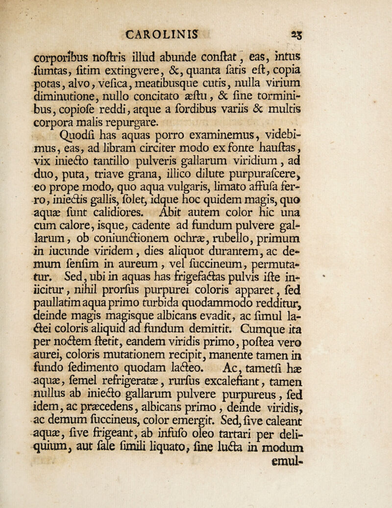 corporibus noftris illud abunde conftat, eas, intus fumtas, fitim extingvere, <3e, quanta fatis eft, copia potas, alvo, vefica, meatibusque cutis, nulla virium diminutione, nullo concitato aeftu, <5t line tormini¬ bus , copiofe reddi, atque a fordibus variis 8c multis corpora malis repurgare. Quodli has aquas porro examinemus, videbi¬ mus , eas, ad libram circiter modo ex fonte hauftas, vix inie&o tantillo pulveris gallarum viridium, ad duo, puta, triave grana, illico dilute purpurafcere, eo prope modo, quo aqua vulgaris, limato affufa fer¬ ro , inie&is gallis, folet, idque hoc quidem magis, quo aquas funt calidiores. Abit autem color nic una cum calore, isque, cadente ad fundum pulvere gal¬ larum , ob coniunCfionem ochras, rubello, primum in iucunde viridem, dies aliquot durantem, ac de¬ mum fenlim in aureum, vel fuccineum, permuta¬ tur. Sed, ubi in aquas has frigefactas pulvis ifte in¬ jicitur , nihil prorfus purpurei coloris apparet, fed paullatim aqua primo turbida quodammodo redditur, deinde magis magisque albicans evadit, ac fimul la- Ctei coloris aliquid aa fundum demittit. Cumque ita per noCfem ftetit, eandem viridis primo, poftea vero aurei, coloris mutationem recipit, manente tamen in fundo fedimento quodam laCteo. Ac, tametfi hae aquas, femel refrigeratas, rurfus excalefiant, tamen nullus ab iniecto gallarum pulvere purpureus, fed idem, ac prascedens, albicans primo, deinde viridis, ac demum fuccineus, color emergit. Sed, five caleant aquas, five frigeant, ab infufo oleo tartari per deli¬ quium, aut fale fixixili liquato, fine luCfa in modum emul-