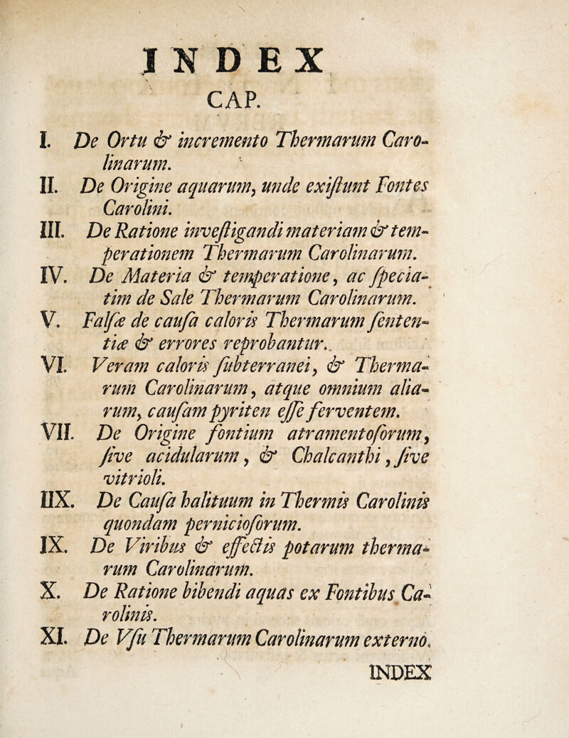 I ND EX CAR ' I. De Ortu & Incremento Thermarum Caro- Unarum. II. De Origine aquarum, unde exiftunt Fontes Carolini. III. De Ratione invefiigandi materiam & tem¬ perationem Thermarum Carolinarum. IV. De Materia & temperatione, ac fpecia- tim de Sale Thermarum Carolinarum. V. Falfe de caufa caloris Thermarum fenten- tice & errores reprobantur. VI. Veram caloris fubterranei, & Therma¬ rum Carolinarum, atque omnium alia- rum> caufam pyriten ejfe ferventem. VII. De Origine fontium atramento forum, jive acidularum, & Chalcanthi, Jive vitrioli. IIX. De Caufa halituum in Thermis Carolinis quondam pernicioforum. IX. De Viribus & ejfeftis potarum therma¬ rum Carolinarum. X. De Ratione bibendi aquas ex Fontibus Ca- rolinis. XI. De Vfu Thermarum Carolinarum externo. mdf:; / ' ' ■\f:^ ■ index i