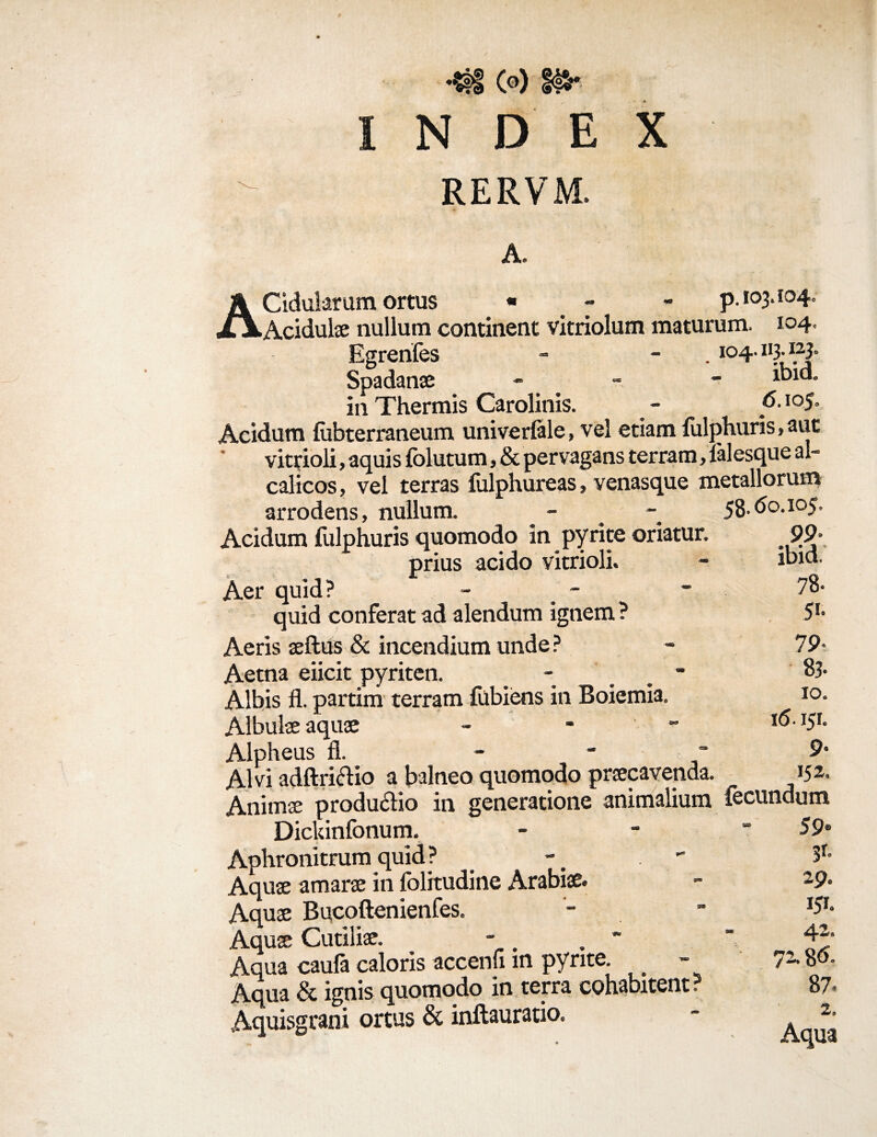 ♦Sfi C°) f^* N D E X RERVM. A. ACidularum ortus « - p. 103.104. Acidulae nullum continent vitriolum maturum. 104. Egrenfes - - . 104.113-1[23° Spadanae - ^d- in Thermis Carolinis. - f>- io5- Acidum fubterraneum univerlale, vel etiam fiilphuris, aut vitrioli, aquis folutum, & pervagans terram, lalesque al- calicos, vel terras fulphureas, venasque metallorum arrodens, nullum. - _ 58.do.105. Acidum fulphuris quomodo in pyrite oriatur. 99 prius acido vitrioli. Aer quid? quid conferat ad alendum ignem ? Aeris aeftus & incendium unde? Aetna eiicit pyriten. - ■ Albis fl. partim terram fubiens in Boiemia. Albulae aquae - - Alpheus fi. - Alvi adftrictio a balneo quomodo praecavenda. Animae produ&io in generatione animalium fecundum - - 59® 3r- I?- 4’ ibid. 78- 5’- 79- 83. 10. i<5.151. 9- 152. Dickinfonum Aphronitrum quid ? Aquae amarae in folitudine Arabiae. Aquae Bucoftenienfes. Aquae Cutiliae. Aqua caula caloris accenh m pyrite. Aqua & ignis quomodo in terra cohabitent: Aquisgrani ortus & inftauratio. 3 72.8d. 87. 2. Aqua