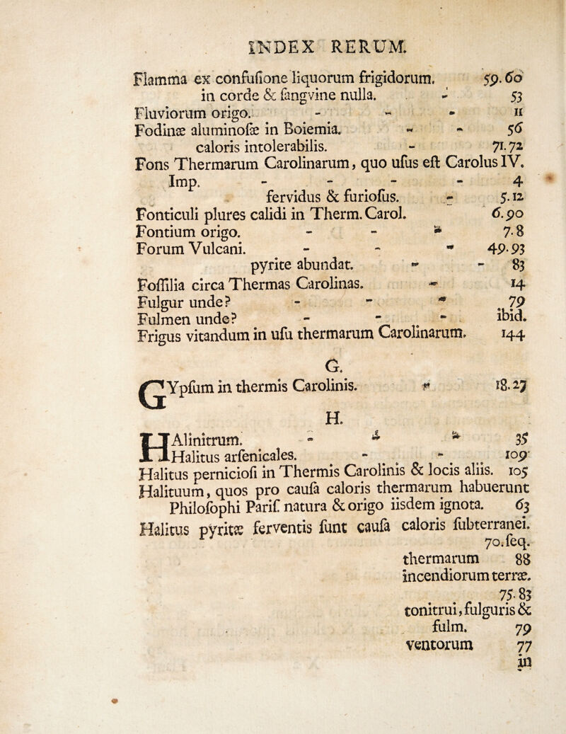 Flamma ex confufione liquorum frigidorum. 59.66 ia corde & tangvine nulla. - 53 Fluviorum origo. - . - - « Fodinae aluminofe in Boiemia. . - • $6 caloris intolerabilis. - % 72 Fons Thermarum Carolinarum, quo ufus eft CaroluslV. Imp. - - 4 fervidus & furiofiis. - 5-12 Fonticuli plures calidi in Therm.Carol. 6.90 Fontium origo. - - 7- 8 Forum Vulcani. ** 49 93 pyrite abundat. - - 83 Foffilia circa Thermas Carolinas. - 14 Fulgur unde? - - * 79 Fulmen unde? -  ibid. Frigus vitandum in ufu thermarum Carolinarum. 144 G. Ypfum in thermis Carolinis. ¥ 18.27 H. HAlinitrum. A Halitus arfenicales. ~ “ io9' Halitus perniciofi in Thermis Carolinis & locis aliis. 105 Halituum, quos pro caufa caloris thermarum habuerunt Philofophi Parif natura & origo iisdem ignota. 63 Halitus pyrits ferventis funt caula caloris fubterranei. 7o.feq. thermarum 88 incendiorum terrae. 75- 83 tonitrui, fulguris & fulm. 79 ventorum 77