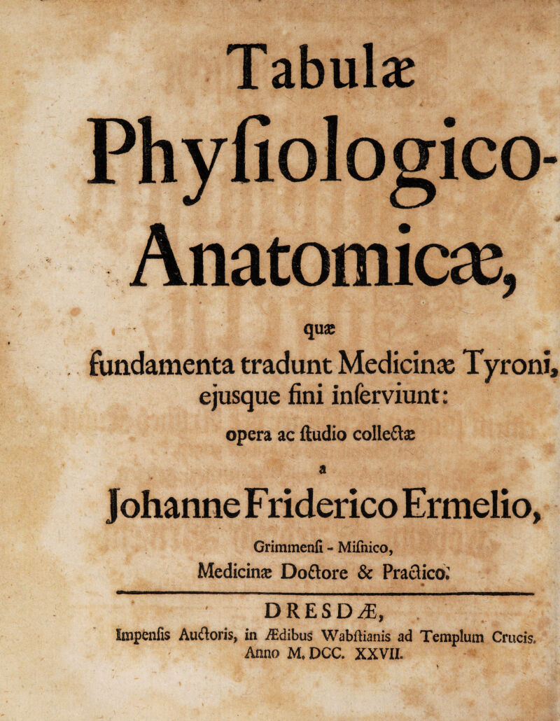 Tabulae Anatomic#, qua; fundamenta tradunt Medicine Tyroni, ejusque fini inferviunt: opera ac Audio colle£te a Johanne Friderico Ermelio, Grimmenfi - Mifnico, Medicine Dottore & Practice; ' ' DRESD4J, Impenfis Audoris, in iEdibus Wabftianis ad Templum Crucis, Anno M, DCC. XXVII.