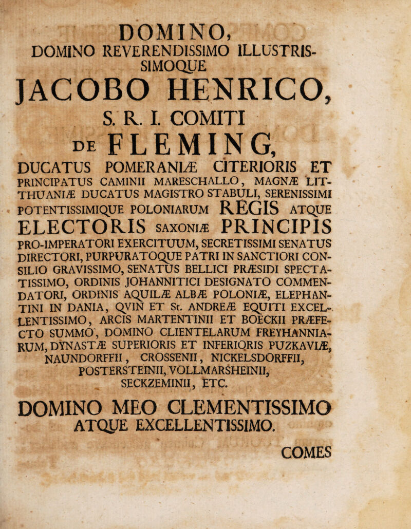 DOMINO, DOMINO REVERENDISSIMO iLLUSTRIS- SIMOQUE JACOBO HENRICO, S. R. I. COMITI de FLEMING, DUCATUS POMERANIA C1TERIORIS ET PRINCIPATUS CAMINII MARESCHALLO, MAGNAS LIT- THUANIiE DUCATUS MAGISTRO STABULI, SERENISSIMI POTENTISSIMIQUE POLONIARUM REGIS ATQUE ELECTORIS SAXONLE PRINCIPIS PRO-IMPERATORIEXERCITUUM, SECRETISSIMISENATUS DIRECTORI, PURPURATOQUE PATRI IN SANCTIORI CON- SILIO GRAVISSIMO, SENATUS BELLICI PRjESIDI SPECTA- TISSIMO, ORDINIS JOHANNITICI DESIGNATO COMMEN- DATORI, ORDINIS AQUIL/E ALB/E POLONIA:, ELEPHAN- TINI IN DANIA, QVIN ET St. ANDREW EQUITI EXCEL- LENTISSIMO, ARCIS MARTENTINII ET BOECKII PRAiFE- CTG SUMMO, DOMINO CLIENTELARUM FREYHANNIA- RUM, DYNASTY SUPERIORIS ET INFERIQRIS PUZKAVI#, NAUNDORFFII, CROSSENII, NICKELSDORFFII, POSTERSTEINII, VOLLMARSHEINII, SECKZEMINII, ETC. DOMINO MEO CLEMENTISSIMO ATQyE EXCELLENT1SSIMO. COMES