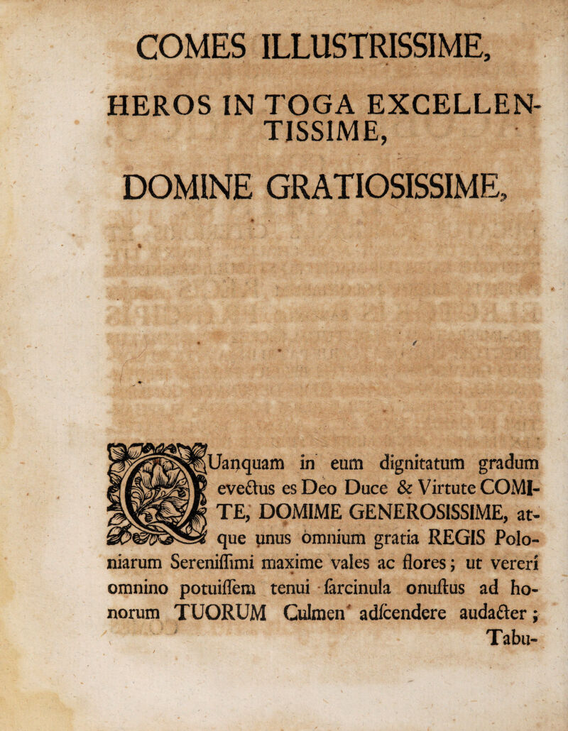 COMES ILLUSTRISSIME, #• HEROS IN TOGA EXCELLEN- TISS1ME, DOMINE GRATIOSISSIME, ^Uapquam in eum dignitatum gradum evettus es Deo Duce & Virtute COMI¬ TE, DOMIME GENEROSISSIME, at- que unus omnium gratia REGIS Polo- niarum Sereniflimi maxime vales ac flores; ut vereri * omnino potuiflem tenui farcinula onuftus ad ho- norum TUORUM Culmen adfcendere auda&er; Tabu-