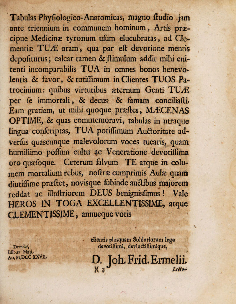 Tabulas Phyfiologico-Anatomicas, magno Audio jam ante triennium in communem hominum, Artis prse- cipue Medicine tyronum ufum elucubratas, ad Cle¬ mentine TUvE aram, qua par eft devotione mentis depofiturus; calcar tamen &ftimulum addit mihi eni- tenti incomparabilis TUA in omnes bonos benevo- lentia & favor, & tutiffimum inClientes TUOS Pa- trocinium: quibus virtutibus neternum Genti TUA3 per fe immortali, & decus & famam conciliafti. Earn gratiam, ut mihi quoque prneftes, MAECENAS OPTIME, & quas commemoravi, tabulas in utraque lingua confcriptas, TUA potiflimum Audoritate ad- verfus quascunque malevolorum voces tuearis, quam humiiiimo poflum cultu ac Veneratione devotiflima oro qunefoque. Ceterum falvum TE atque in colu- mem mortalium rebus, noftra cumprimis Aul& quam diutiflime prneftet, novisque fubinde au&ibus majorem reddat ac illuftriorem DEUS benignisfimus! Vale HEROS IN TOGA EXCELLENTISSIME, atque GLEMENTISSIME, annueque votis Dresda*, Idibus Maju An. M.DCC.XXV& dientis plusquam SoidurSonim Ieg& devotiflimi, devindiflimique*