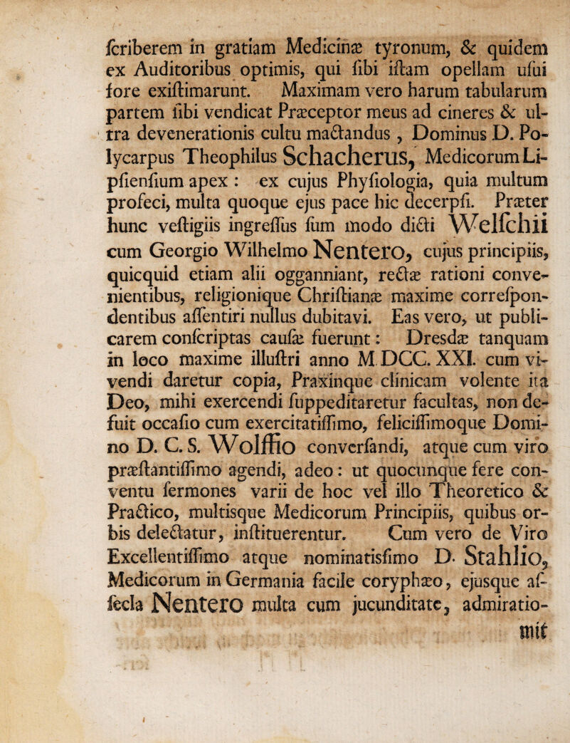 fcriberem in gratiam Medicine tyronum, & quidem ex Auditoribus optimis, qui fibi iftam opellam ufui fore exiftimarunt. Maximam vero harum tabularum partem libi vendicat Preceptor meus ad cineres & ul¬ tra devenerationis cultu ma&andus, Dominus D. Po¬ lycarpus Theophilus SchacheiUS, Medicorum Li- pfienfium apex : ex cujus Phyfiologia, quia multum profeci, multa quoque ejus pace hie uecerpfi. Prater hunc veftigiis ingreffiis film mo do di£li WeHchii cum Georgio Wilhelmo NentG.r05 cujus principiis, quicquid etiam alii oggannianr, redte rationi conve- nientibus, religionique Chriftians maxi me correfpon- dentibus alientiri nullus dubitavi. Eas vero, ut publi- carem confcriptas caufie fuerunt: Dresd^ tanquam in loco maxime illuftri anno M DCC. XX1. cum vi- vendi daretur copia, Praxinque dinicam volente ita Deo, mihi exercendi fuppeditaretur facultas, non de- fuit occafio cum exercitatiffimo, felicifllmoque Domi- no D. C. S. Wolffio convcrfandi, atque cum viro praftantiffimo agendi, adeo: ut quocunque fere con- ventu fermones varii de hoc vel illo Theoretico Sc Pradico, multisque Medicorum Principiis, quibus or- bis deledatur, inftituerentur. Cum vero de Viro Excdlentiffimo atque nominatisfimo D- Stahlio, Medicorum in Germania facile coryphteo, ejusque af- feda NenterO multa cum jucunditate 3 admiratio-