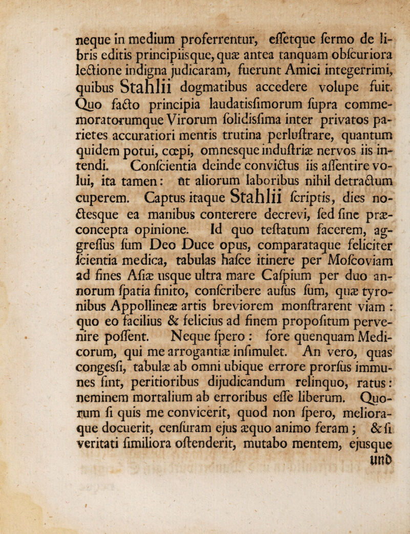 neque in medium proferrentur, efletque fermo de li- bris editis principiisque, quaz antea ranquam obfcuriora le&ione indigna judicaram, fuerunt Amici integerrimi, quibus Stahlii dogmatibus accedere volupe fuit. Quo fafto principia laudatisfimorum fupra comme- moratorumque Virorum folidisfima inter privates pa- rietes accuratiori mentis trutina perluftrare, quantum quidem potui, coepi, omnesque induftrise nervos iis in- tendi. Conicientia deinde convi&us iis aflentire vo- lui, ita tamen: tit aliorum laboribus nihil detra&um cuperem. Captus itaque Stahlii fcriptis, dies no- ftesque ea manibus conterere decrevi, fed fine pne- concepta opinione. Id quo teflratum facerem, ag- greflus film Deo Duce opus, comparataque feliciter feientia medica, tabulas hafce itinere per Mofcoviam ad fines Mix usque ultra mare Calpium per duo an- norum fpatia finito, confcribere aufiis film, qu£ tyro- nibus Appoliinea? artis breviorem monftrarent viam : quo eo facilius & felicius ad finem propofitum perve- nire pofient. Neque Ipero : fore quenquam Medi- corum, qui me arrogantise infimulet. An vero, quas congesfi, tabula ab omni ubique errore prorfiis immu- nes fint, peritiofibus dijudicandum relinquo, ratus: neminem mortalium ab erroribus efie liberum. Quo¬ rum fi quis me convicerit, quod non Ipero, meliora- que docuerit, cenfiiram ejus $quo animo feram ; &fi veritati fimiliora oftenderit, mutabo mentem, ejusque lin£>