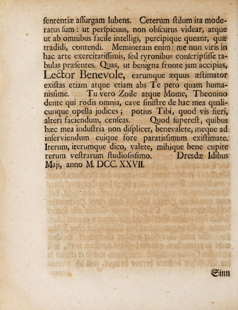 fententite aflurgam lubens. Ceterum Mum ita mode- ratus fum : ut perfpicuus, non obfcurus videar, atque ut ab omnibus facile intelligi, percipique queant, quse tradidi, contendi. Memineram enim: me non viris in hac arte exercitatiflimis, fed tyronibus confcripfiffe ta- bulas prxfentes. Quas, ut benigna fronte jam accipias, Lefifcor Benevole, earumque asquus animator exiftas etiam atque etiam abs Te peto quam huma- nisiime. Tu vero Zoile atque Mome, Theonino dente qui rodis omnia, cave finiftre de hac mea quali- cunque opella judices; potius Tibi, quod vis fieri, alteri faciendum, cenfeas. Quod fiiperefl, quibus h$c mea induflria non difplicet, benevalete, meque ad inferviendum cuique fore paratisfimum exiftimate. Iterum, iterumque dico, valete, mihique bene cupite rerum veflrarum ftudiofisfimo. Dresd# Idibus , anno M. DCC. XXVII.