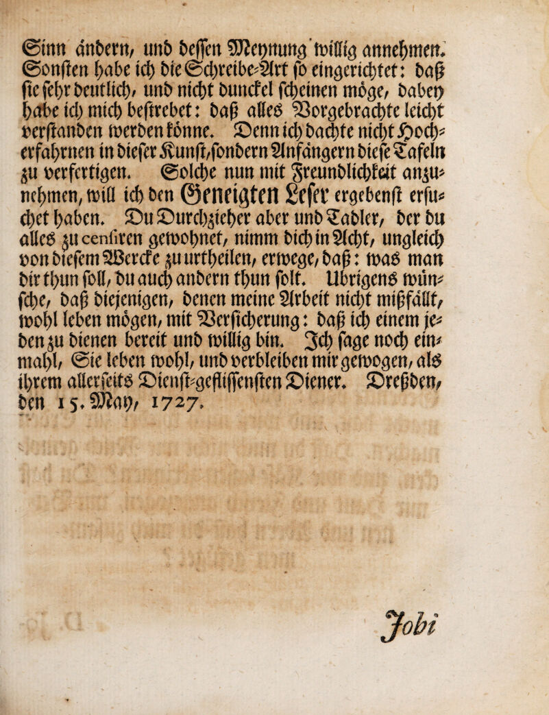 ©inn anbern, urtb beffcn annefjmen, ©on|ten (>at>e id) toe @d)retbe^rf fo emgeric^tet: ball fie febr t>cntltc^/ unb nicbt bundel fcbetnen mo^e, babet) babe id) mid) beftrebct: baj) alleo 33orsebracbfc leicbt wrftanben merben tonne. SOenn id) bad)te ntd)t £ocb* etfal)nten in biefet ivunft,fonbern Slnfangern toefe £afeln £U oerfertigen. @old)e nun rnit ^reunblicbfdt an$u* nelmten, mill id) ben ©f ItrigtCH Sefft* cr^ebenfl erfu* d)et f)aben. £)u ©urd^ietor aber unb fabler/ bet bu alles ^ucenfiren getnobnef, nitnm tod)in2ld)t/ ungleid) oon toefem SBercfe p urtyetlen, eme^e, ba£: m$ man bit tl)un foil, bu aud) anbern tl)un foil, Ubri^ens mun* fcbe, bail biejenigen, benen meine Arbeit nid)t miHfallt, toof>l leben mogen, mit 33erjicfoerun8: bafj id) einem je* ben p btenen bereft unb millig bin. 3$ fage nod) ein* ntal>l, @te leben mol)l, unb oerbleiben mirgemogen, ate il)tem attetfeite ©tenfcsefiijfenften Wiener. £)repben# ben 15. %ftat)r 1727, Jobt