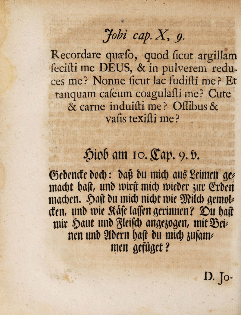Jobi cap. X, <j. Recordare qusfo, quod ficut argiJIam fecifti me DEUS, & in pulverem redu¬ ces me ? Nonne ficut lac fudifti me ? Et tanquam caleum coagulafti me? Cute & came induifti me ? Ofiibus & vafis texifti me ? |>io& am i o. £ap. 9. t». ©ebencfe bed): bap bu raid) au$ Scimen ge? raad)t baft, unb rairft mid) raieber jur Cftbcn macben. £aft bu mid) nictjt rate ®}ild) gemofi etcn, unb rate Staff laffen aerinnen? -Du l>aff raiv S>aut unb gleifcl) angesogen, mit 23ei< nen unb 9lbern baft bu mid) jufatm men gefiiget ? D. Jo-