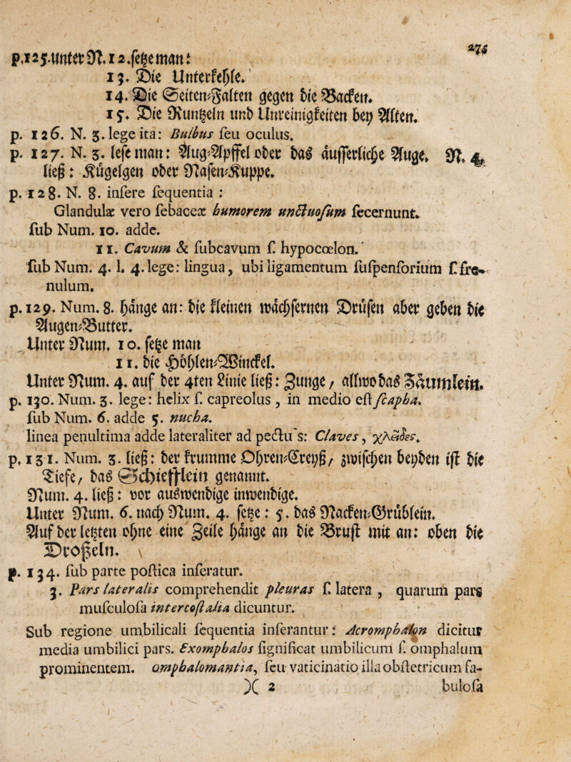 P,i25.«nt«9^.i2.fe|ematti i ?. ®te Unteefefjfe. 14* Sic ©ettemgalten gegen bie $3acfeu. i s’. ®te 9\un^eln tmb llticeintgfeiten bei; Sfften. p. 126. N. g.legeita: Buibtts feu oculus. p. 127. N. 3. left mart: $ug*2fp{fel obec bag atifferlidje Wage, 3?, 4, (te#: $ttgelgen obec 9tafem$uppe. p. 128. N. 8. iafere fequentia : , ' Glandular vero febaceac bumorem uncluofum fecernunt. fub Num. 10. adde. 11. Cavum & fubcavum f. hypocoelon. fub Num. 4.1. 4.lege: lingua, ubi ligamentum fufpenforium C£ra* nulum. p. 129. Num. 8. Ijange an: tie ffeinen wacljfecnett SDcufen aba* geben tie Slugcn^uttet. ^ ^ Untec Slum. 1 o. fege man 11. bie |)&IjJett£©tncfef. Untec Slum. 4. auf bee 4ten Stntc lte§: 3utige, alhwbag $humkm. p. 130. Num. 3. lege: helix f. capreolus, in medio eftfcapba. fub Num. 6. adde 5. nucha. linea penultima adde lateraliter ad pedtu s: Claves, p, 131. Num. 3. lte§: bee fumtme Df)temCcep§r $nnfcfjett bepben ijl bie $iefe, bag @>d)tej)ietn genannt. Slum. 4. ltc§: oor augroenbige imoenbige, Untec Slum. 6. ttad) Slum. 4. feec: y. bag 91acfen<©cub(eiu. 9fuf bee lepten of;ne einegeite fjangc an bie 23cufl mit an: cben tie 3Dcof$cln. \ %r ; p. j 24. fub parte poftica inferatur. 3. Pars lateralis comprehendit pleuras f latera , quarum pars mufculofa intercoftalia dicuntur. ' - Sub regione um.bilicali fequentia inferantur: Acromphalon dicitur media umbilici pars. Zxompbalos fignificat umbilicum f. omphalum promiaentem. ompbalomantia, feu vaticinatio illaobtfetricumfa-
