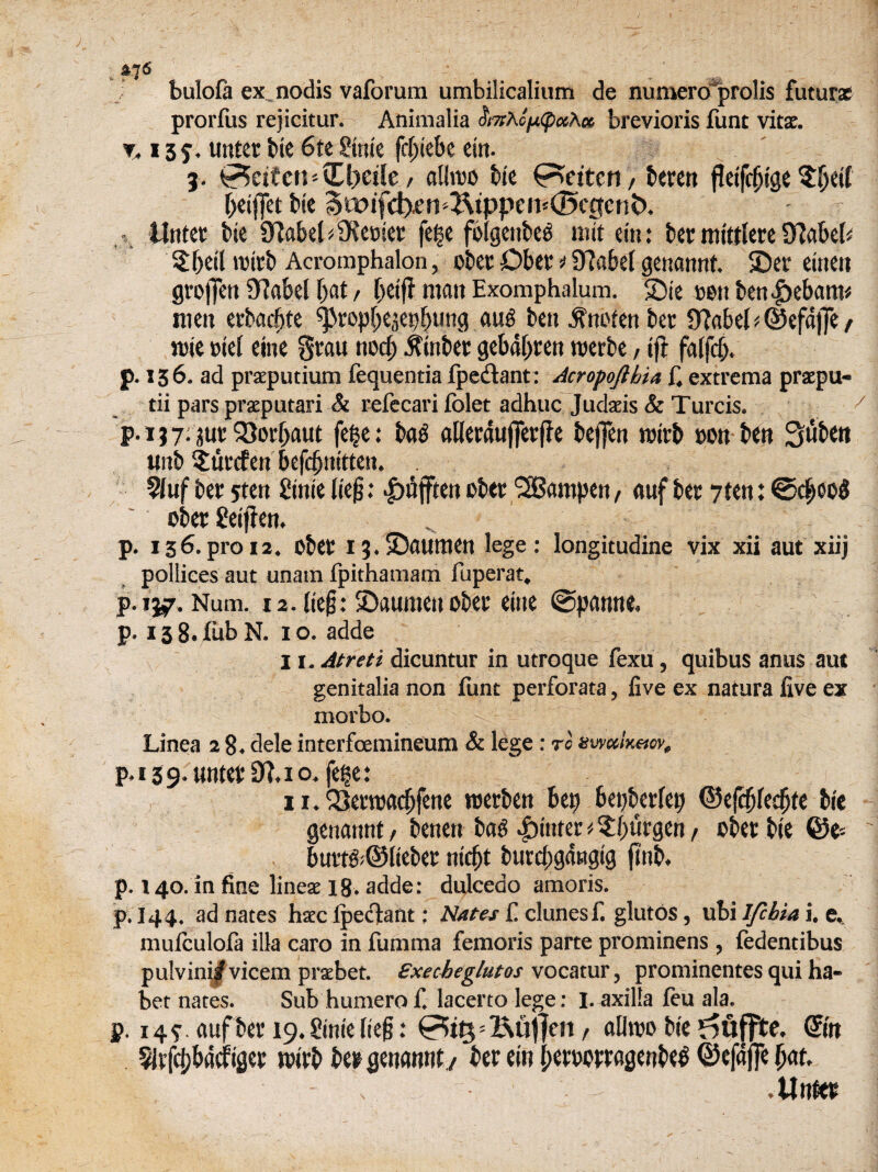 , &76 bulofa ex nodis vaforura umbilicalium de numero prolis future prorfus rejicitur. Animalia brevioris funt vitae. % 13 y. unter tie 6te Sinie fdjiebe ein. j. Merton - Cljetle / alhoo tie (Patten, ttren fleifcbige Sljeif beifiet tie StDifcb^n ^tppeiv<5cgent). .. llntec tie 97abet denier fef§e folgcutes nut ein: ter mittlere 0?abeh $beil nurt Acromphalon, oter Dber * 97abel genannt. Ser eineit groflTcn STJabel bat, betfl man Exomphalum. 2)ie »en ten^ebam# men ertadjte ^rop^e^ep^tmg aug ten .tnoten tec 9?abel*. @efaj]e / jtie »iel eine Stau nocb Winter gebabren ruerte, ift faifd). J). 156. ad praeputium fequentia fpedtant: Acropofibia f4 extrema prsepu- tii pars praputari & refecari folet adhuc Judasis & Turds. p. 13 7; jur 23orbaut feije: ta$ aWerdujferfie tefien mitt non ten Suten unt Sfcurcfen Sefc^nttten. 91uf ter 5ten Sink lief?: |)ujften oter dampen, attf tec 7ten: ©d;oo3 oter geiffen» p. 136.pro 12, oter 13.25aumert lege: longitudine vix xii aut xiij pollices aut unatn fpithamam luperat. p. 157. Num. i2. lie£: ©attmeu oter eine @panne« p. 13 8. fob N. 10. adde 11. Atreti dicuntur in utroque fexu, quibus anus aut genitalia non font perforata, live ex natura live ex morbo. Linea 2 8. dele interfcemineum & lege: to swctixetov, p. 13 9-unter 9?. 10. fege: 11. Q3ei‘toacbfene roerten bep bepterfep ©efdjlecbte tie genannt, tenen tag gutter * ^btirgen, oter tie @e- burt&@lieber niebt turcbgdngig ftnt. p. 140. in fine linese 18. adde: dulceao amoris. p.144. ad nates haec Ipecfant; Nates f! dunes f. glutos, ubi Ifcbia i. e. mulculofa ilia caro in fomma femoris parte prominens, fedentibus pulvini^vicem prsebet. Execbeglutos vocatur, prominentes qui ha- bet nates. Sub humero f. lacerto lege: I. axilla leu ala. p. 14?, aufter 19.Stnie (ieg: =j&u|}en t alltno tie @n 5Jrf#dd;iger rnirt ter genannt / ter ein berwrragentetf ©efafie bat. .Unter