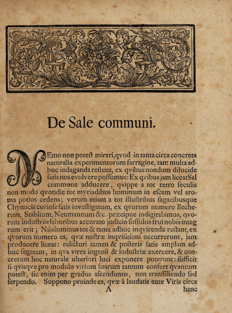 De Sale communi. Emo non poteft mirari,qvod in tanta circa concreta naturalia experimentorum farragine, tam multa ad¬ huc indaganda reflent, ex qvibus nondum dilucide fatis nos evolvere poffumus: Ex qvibus jam liceatSal commune adducere , qvippe a tot retro feculis non modo qvotidie tot myriadibus hominum in efcam vel aro¬ ma potius cedens; verum etiam a tot illuftribus fagacibusque Chymicis curiofefatis inveftigatum, ex qvorum numero'Beche- rum, Stahlium,Neumannum &c. prtecipue indigitabimus, qvo¬ rum induftriis laboribus accurato judicio fuffultisfrui nobisinteg rum erit; Nihilominus tot & tanta adhuc inqvirenda reflant, ex qvorum numero ea, qvac noftrte inqvifitioni occurrerunt, jam producere liceat: relicturi tamen & porteris fatis amplam ad¬ huc fegetem, in qva vires ingenii & induftrise exercere, & con¬ cretum hoc naturale ulteriori luci exponere poterunt: fufficit fi qvisqvepro modulo virium fuarum tantum confert qvantum poteft, fic enim per gradus afcendimus, non tranfliliendo fed ferpendo. Suppono proinde ea, qvte a laudatis ante Viris circa A hanc