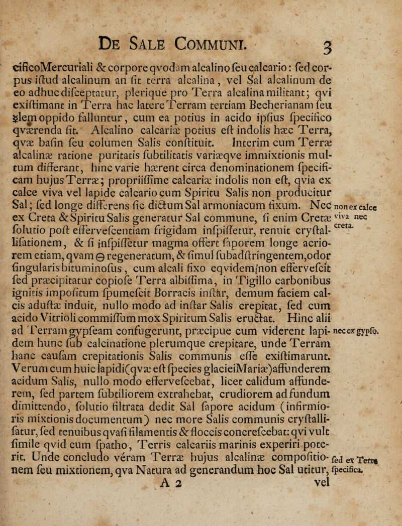 cificoMercuriali & co rpore qvt>d am aicalino feu calcario: fed cor¬ pus illud alcalinum an fit terra alcalina, vel Sal alcalinum de eo adhuc difceptatur, plerique pro Terra alcalina militant; qvi exiftimant in Terra hac latere Terram tertiam Becherianam feu glem oppido falluntur, cum ea potius in acido ipfius fpecifico qvterenda fit. Alcalino calcariae potius eft indolis haec Terra, qvae bafin feu columen Salis confiituit. Interim cum Terrae alcalina; ratione puritatis fubtilitatis variasqve immixtionis mul¬ tum differant, hinc varie haerent circa denominationem fpecifi- cam hujusTerrae; propriiffime calcariae indolis non eff, qvia ex calce viva vel lapide calcario cum Spiritu Salis non producitur Sal; fed longe differens fic diffumSal armeniacum fixum. Nec non ex calce ex Creta & Spiritu Salis generatur Sal commune, fi enim Cretae viva nec fblutio poft effervefeentiam frigidam infpiffetur, renuit cryffal-creta' lifationem, & fi infpiffetur magma offert faporem longe acrio¬ rem etiam, qvam q regeneratum, & fimul fubadftringentem,odor lingularis bituminofus, cum alcali fixo eqvidemsnon effervefeit fed praecipitatur copiofe Terra albiflima, in Tigillo carbonibus ignitis impolitum fpumefeit Borracis inftar, demum faciem cal¬ cis aduffae induit, nullo modo ad inftar Salis crepitat, fed cum acido Vitrioli commiffum mox Spiritum Salis erutfat. Hinc alii ad Terram gypfeam confugerunt, praecipue cum viderent lapi- necexgypro. dem hunc fub calcinadone plerumque crepitare, unde Terram hanc caufam crepitationis Salis communis efie exiffimarunt. Verum cum huic lapidifqvae eftfpecies glacieiMariae)affunderem acidum Salis, nullo modo effervefeebat, licet calidum affunde¬ rem, fed partem fubtiliorem extrahebat, crudiorem ad fundum dimittendo, folutio filtrata dedit Sal fapore acidum (infirmio¬ ris mixtionis documentum) nec more Salis communis cryftalli- fatur, fed tenuibus qvafi filamentis & floccis concrefcebat; q vi vult fimile qvid cum fpatho, Terris calcariis marinis experiri pote¬ rit. Unde concludo veram Terrae hujus alcalinae compofitio- fej ex ^ett» nem feu mixtionem, qva Natura ad generandum hoc Sal utitur, fpecifica. A 2 vel \