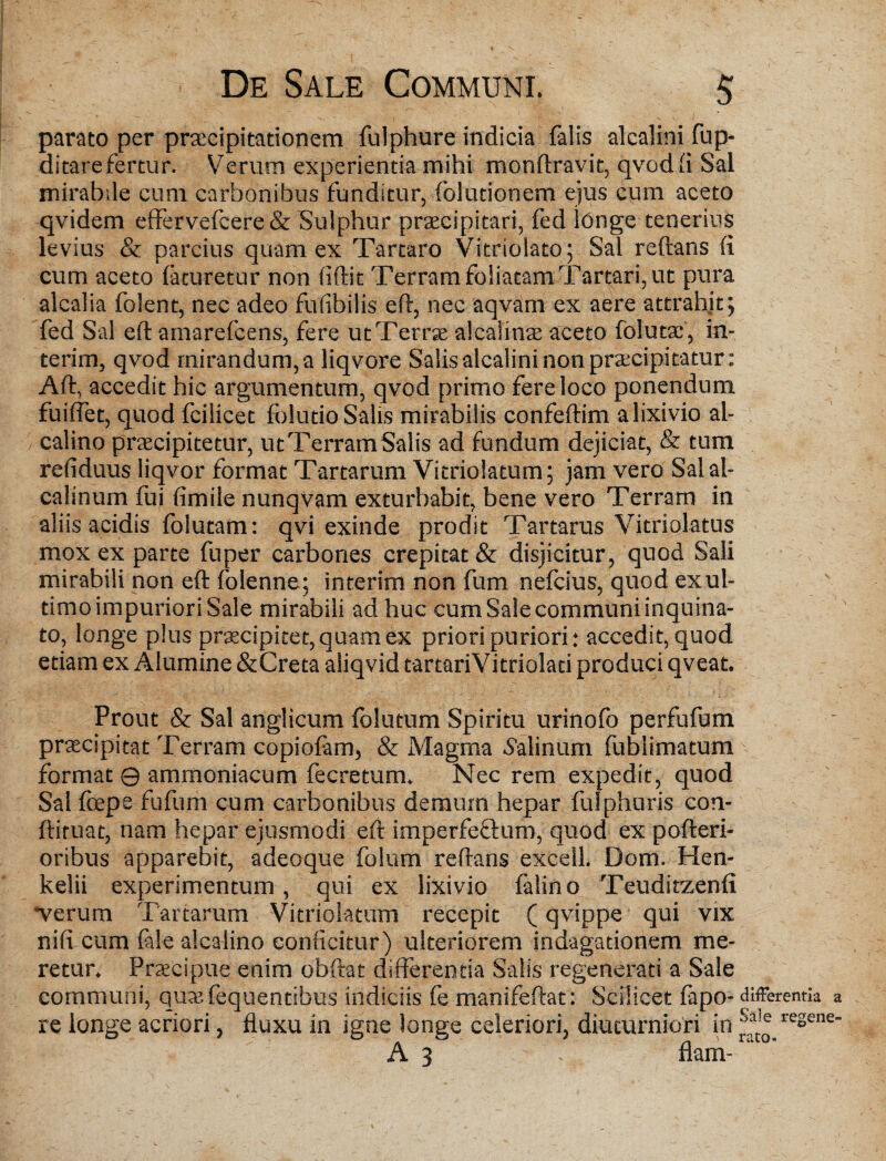 parato per praecipitationem fulphure indicia falis alcalini fup- ditarefertur. Verum experientia mihi monftravit, qvod fi Sal mirabile cum carbonibus funditur, foludonem ejus cum aceto qvidem effervefeere & Sulphur praecipitari, fed longe tenerius levius & parcius quam ex Tartaro Vitriolato; Sal reftans (i cum aceto laturetur non (Sftit Terram foliatam Tartari, ut pura alcalia folent, nec adeo fuflbilis eft, nec aqvam ex aere attrahit; fed Sal eft amarefeens, fere ut Terra alcalinae aceto folutai, in- terim, qvod mirandum, a liqvore Salis alcalini non praecipitatur: Aft, accedit hic argumentum, qvod primo fere loco ponendum fuiflet, quod fcilicet folutio Salis mirabilis confeftim a lixivio al- calino praecipitetur, utTerramSalis ad fundum dejiciat, & tum refiduus liqvor format Tartarum Vitriolatum; jam vero Salal- calinum fui ftmile nunqvam exturbabit, bene vero Terram in aliis acidis folutam: qvi exinde prodit Tartarus Yitriolatus mox ex parte fuper carbones crepitat & disjicitur, quod Sali mirabili non eft folenne ; interim non fum nefeius, quod ex ul¬ timo impuriori Sale mirabili ad huc cum Sale communi inquina¬ to, longe plus praecipitet,quam ex priori puriori: accedit, quod etiam ex Alumine &Creta aliqvid tartariVitriolati produci qveat. Prout & Sal anglicum follitum Spiritu urinofo perfufum praecipitat Terram copiofam, & Magma Salinum fublimatum format 0 ammoniacum fecretum. Nec rem expedit, quod Sal foepe fufum cum carbonibus demum hepar fulphuris con- ftiruat, nam hepar ejusmodi eft imperfeftum, quod ex pofteri- oribus apparebit, adeoque folum reftans excell. Dom. Hen- kelii experimentum, qui ex lixivio falino Teuditzenfi •verum Tartarum Vitriolatum recepit (qvippe qui vix nift cum (alealcalino conficitur) ulteriorem indagationem me¬ retur. Praecipue enim obftat differentia Salis regenerati a Sale communi, quaefequentibus indiciis fe manifeftat: Scilicet fapo- differentia a re longe acriori, fluxu in igne longe celeriori, diuturniori iri re2ene_ A 3 f flam-