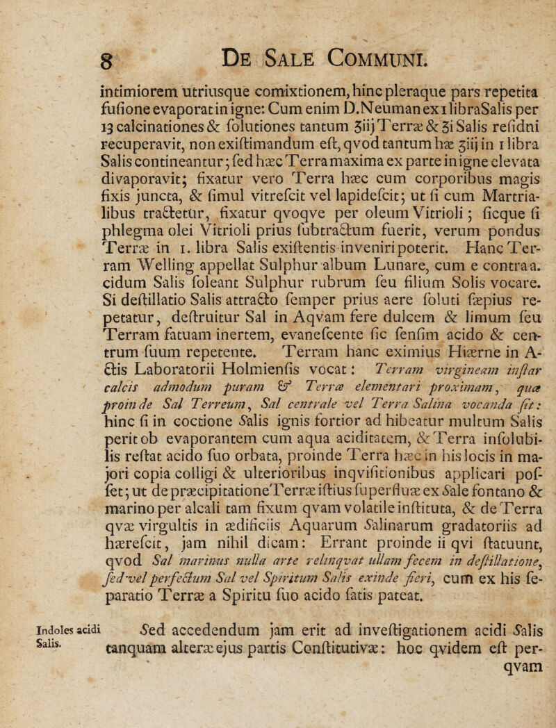 intimiorem utriusque comixtionem, hinc pleraque pars repetita fufione evaporat in igne: Cum enim D.NeumanexilibraSalisper i3calcinationes& folutiones tantum 3iij Terrae &3i Salis refidni recuperavit, non exiftimandum eft,qvod tantum hse 3iijin i libra Salis contineantur; fed haec Terra maxima ex parte in igne elevata divaporavit; fixatur vero Terra haec cum corporibus magis fixis juncta, & fimul vitrefcit vel lapidefcit; ut fi cum Martria- libus traftetur, fixatur qvoqve per oleum Vitrioli; ficque fi phlegma olei Vitrioli prius fubtracfcum fuerit, verum pondus Terrae in i. libra Salis exiftends inveniri potent. Hanc Ter¬ ram Welling appellat Sulphur album Lunare, cum e contraa. eidum Salis foleant Sulphur rubrum feu filium Solis vocare. Si deftillado Salis attra&o femper prius aere foluti fiepius re¬ petatur, deftruitur Sal in Aqvam fere dulcem & limum feu Terram fatuam inertem, evanefeente fic fenfim acido & cen¬ trum fuum repetente. Terram hanc eximius Hiaerne in A- £lis Laboratorii Holmienfis vocat: Terram virgineam inflar calcis admodum puram Terree dementari proximam, qua proinde Sal Terreum, Sal centrale -vel Terra Salina vocanda (It: hinc fi in coctione Salis ignis fortior ad hibeatur multum Salis peritob evaporantem cum aqua aciditacem, & Terra infolubi- lis reftat acido fuo orbata, proinde Terra haec in his locis in ma¬ jori copia colligi & ulterioribus inqvifidon.ibus applicari pof- fet; ut de praecipitationeTerrasiftiusfuperflua: ex .Sale fontano & marino per alcali tam fixum qvam volatile inftituta, & de Terra qvae virgultis in aedificiis Aquarum .Salinarum gradatoriis ad haerefeit, jam nihil dicam: Errant proinde ii qvi ftatuunt, qvod Sal marinus nuUa arte relinqvat ullam fecem in deftiUatione, fed'velperfedum Sal vel Spiritum Salis exinde fieri, cum ex his fe- parado Terra: a Spiritu fuo acido fatis pateat. indoles acidi Sed accedendum jam erit ad inveftigationem acidi Salis Sahs. tanquam alterae ejus partis Conflitutivae: hoc qvidem eft per- qvam