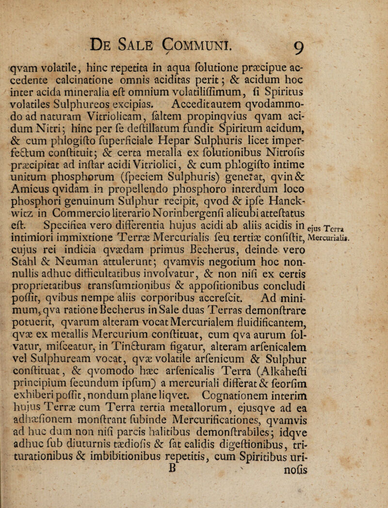 qvam volatile, hinc repetita in aqua folutione praecipue ac¬ cedente calcinatione omnis aciditas perit; & acidum hoc inter acida mineralia eft omnium volatiliffimum, (i Spiritus volatiles Sulphureos excipias. Acceditautem qvodammo- do ad naturam Vitriolicam, faltem propinqvius qvam aci¬ dum Nitri; hinc per fe deftillatum fundit Spiritum acidum, & cum phlogifto fuperficiale Hepar Sulphuris licet imper- fefftum conftituit; & certa metalla ex folutionibus Nitrofis praecipitat ad inftar acidi Vitriolici, & cum phlogifto intime unkum phosphorum (fpeciem Sulphuris) generat, qvin& Amicus qvidam in propellendo phosphoro interdum loco phosphori genuinum Sulphur recipit, qvod & ipfe Hanck- wicz in Commercio literarioNorinbergenfi alicubi atteftatus eft. Specifica vero differentia hujus acidi ab aliis acidis in ejus xem intimiori immixtione Terrae Mercurialis feu tertiae confiftit, Mercuriali», cujus rei indicia qvaedam primus Becherus, deinde, vero Stahl & Neuman attulerunt; qvamvis negotium hoc non¬ nullis adhuc difficultatibus involvatur, & non nifi ex certis proprietatibus transfumdonibus & appofitionibus concludi poffir, qvibus nempe aliis corporibus accrefcit. Ad mini¬ mum, qva ratione Becherus in Sale duas Terras demonftrare potuerit, qvarum alteram vocat Mercurialem fluidificantem, qvse ex metallis Mercurium conftituat, cum qva aurum fol- vatur, mifceatur, in Tin&uram figatur, alteram arfenicalem vel Sulphuream vocat, qvae volatile arfenicum & Sulphur conftituat, & qvomodo haec arfenicalis Terra (Alkahefti principium fecundum ipfum) a mercuriali differat & feorfitn exhiberi poffit, nondum plane liqvet. Cognationem interim hujus Terrae cum Terra tertia metallorum, ejusqve ad ea adhaffionem monftrant fubinde Mercurificationes, qvamvis ad huc dum non nifi parcis halitibus demonftrabiles; idqve adhuc fub diuturnis taediofis & fat calidis digeftionibus, tri¬ turationibus & imbibitionibus repetitis, cum Spiritibus uri- B ' nofis