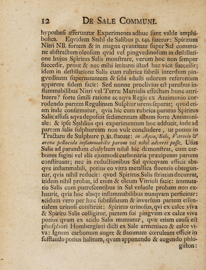 hypothefi afferuntur Experimenta adhuc funt valde ampht- bolica. Eqvidem Stahl de Salibus p. 141. fatetur: Spiritum Nitri NB. fortem & in magna qvantitate fuper Sal commu¬ ne abftraffum oleofum qvid vel pingvedinofum in deflillati- one hujus Spiritus Salis monftrare, verum hoc non femper fuccedit, prout & nec mihi imitanti iftud hac vice fucceffit; idem in deftiilatione Salis cum rubrica fabrili interdum pin- gvedinem fupernatantem & febi adufti odorem referentem apparere fidem facit: Sed nonne proclivius eft partibus in- flammabilibus Nitri vel Terra: Martialis effeftum hunc attri¬ buere? forte fimili ratione acaqva Regis ex Antimonio cor¬ rodendo partem Regulinam Sulphur urens feparat; qvod eti¬ am inde confirmatur, qvia hic cum rubrica paratus Spiritus Salis;affufa aqvadepofuit fedimentum album forte Antimoni- ale: & ipfe Stahlius qvi experimentum hoc adducit, inde ad partem &ilis fulphuream non vult concludere , ut potius in Tractatu de Sulphure p.gnftatuat: in Aqva, Sale, Vitrtolo arena pellucida inflammabilis parum vel nihil adverti pojje. UftlS Salis ad parandum chalybem nihil hic demonftrat, cum car¬ bones fagini vel alia ejusmodi carbonaria praecipuam partem conftituant; nec in reductionibus Sal qvicqvam efficit abs- qve inflammabili, potius eo vitra metallica fluentia obtegun¬ tur, qvia nihil reducit: qvod Spiritus Salis ftriatimdecurrat, itidem nihil probat, id enim & oleum Vitrioli facit: immuta¬ tio Salis cum putrefcentibus in Sal volatile probam non ex¬ haurit, qvia hoc absqe inflammabilibus nunqvam perficitur: acidum vero per ha:c fubdlifatum & inverfum partem effen- tialem urinofi conflituit: Spiritus urinofus,qvi ex calce viva & Spiritu Salis colligitur, partem fui pingvem ex calce viva potius qvam ex acido Salis mutuatur, qva: etiam caufa eft phofphori Hombergiani dicli ex Sale armeniaco & calce vi¬ va : Ignem carbonum auget & flammam coeruleam efficit in fufflando potius halitum, qvam apponendo & augendo phlo- gifton: