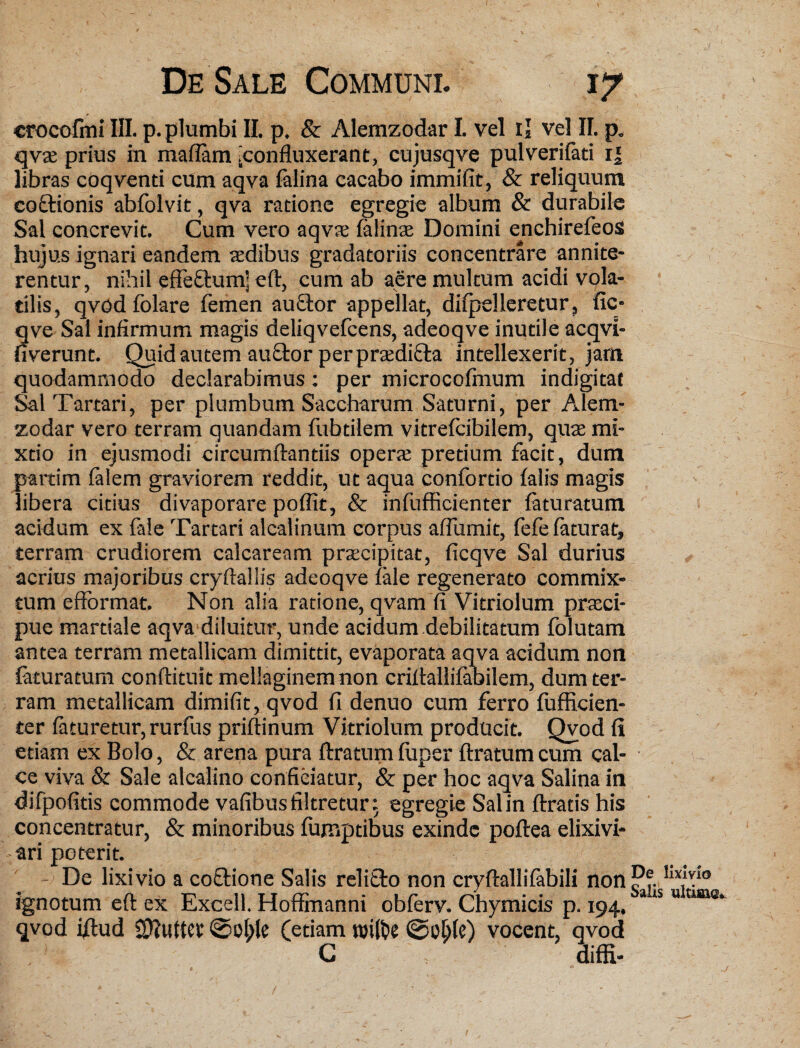 V De Sale Communi. ly croco fini III. p. plumbi II. p. & Alemzodar I. vel ii vel II. p. qv£e prius in maiTara [confluxerant, cujusqve pulverifati 1] libras coqventi cum aqva falina cacabo immifit, & reliquum coctionis abfolvit, qva ratione egregie album & durabile Sal concrevit. Cum vero aqvae falinaj Domini enchirefeos hujus ignari eandem aedibus gradatoriis concentrare annite¬ rentur, nihil effeflum] eft, cum ab aere multum acidi vola¬ tilis, qvod folare femen auctor appellat, divelleretur, fic- qve Sai infirmum magis deliqvefcens, adeoqve inutile acqvi- fiverunt. Quid autem au£tor per pradi&a intellexerit, jam quodammodo declarabimus: per microcofmum indigitat Sal Tartari, per plumbum Saccharum Saturni, per Alem¬ zodar vero terram quandam fubdlem vitrefcibilem, quae mi¬ xtio in ejusmodi circumflandis opera pretium facit, dum partim falem graviorem reddit, ut aqua confortio falis magis libera citius divaporare poflit, & infufficienter faturatum acidum ex fale Tartari alcalinum corpus aflumit, fefe faturat, terram crudiorem calcaream praecipitat, ficqve Sal durius acrius majoribus cryftallis adeoqve fale regenerato commix¬ tum efformat. Non alia ratione, qvam fi Vitriolum praci- pue mardale aqva diluitur, unde acidum debilitatum folutam antea terram metallicam dimittit, evaporata aqva acidum non faturatum conftituit mellaginemnon criftaliifabilem, dum ter¬ ram metallicam dimifit, qvod fi denuo cum ferro fufficien- ter faturetur, rurfus priftinum Vitriolum producit. Qvod fi etiam ex Bolo, & arena pura ftratum fuper ftratum cum cal¬ ce viva & Sale alcalino conficiatur, & per hoc aqva Salina in difpofitis commode vafibusfiltretur: egregie Sal in ftratis his concentratur, & minoribus fumptibus exinde poftea elixivi- ari poterit. De lixivio a coftione Salis relifto non cryftallifabili non ignotum eft ex Excell. Hoffmanni obferv. Chymicis p. 194. qvod iftud Sftuttev ©ol;le (etiam n)i(fce ©oblc) vocent, qvod G ; diffi- \ De lixivio Salis ultima*. /