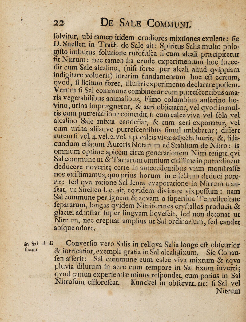 fblvitur, ubi tamen itidem crudiores mixtiones exulent: flo D. Snellen in Fra£t. de Sale ait: Spiritus Salis multo phlo« gifto imbutus folutione rufofufca fi cum alcali pracipitetur fit Nitrum: nec tamen ita crude experimentum hoc fucce- dit cum Sale alcalino, (nifi forte per algali aliud qvippiam indigitare voluerit) interim fundamentum hoc eft certum, qvod, fi licitum foret, illuftri experimento declarare poflem. Verum fi Sal commune combinetur cum putreicentibus ama¬ ris vegetaoilihus animalibus, Fimo columbino anferino bo- Vino,urina impraegnetur, & aeri objiciatur, vel qvodin mul¬ tis cum putre£a£tione coincidit, fi cum calce viva vel fbla vel alcafino Sale mixta candefiat, & tum aeri exponatur, vel cum urina aliisqve putreicentibus fimul imbibatur ; differt autem fi vel. 4* vel. 2. vel. i.p. calcis vivas ad)e£ta fuerit, &, fi fe¬ cundum effatum Antoris Notarum adStahlium de Nitro: is omnium optime apicem circa generationem Nitri tetigit,qvi Sal commune ut & Tartarum omnium citiffime in putredinem deducere noverit5 certe in antecedentibus viam monftrafle nos exiftimamus, quo prius horum in effe£Uim deduci pote¬ rit: fed qva ratione Sal lenta evaporatione in Nitrum tran- feat, ut Snellen 1. c, ait, eqyidem divinare vixpoffum : nam Sal commune per ignem & aqvam a (uperflua Terreftreitate feparatum, longas qvidem Nitriformes cryftallos producit & glaciei ad inftar fuper lingvam liqvefcit, fed non detonat ut Nitrum, nec crepitat amplius ut Sal ordinarium, fed candet abfque odore. in Sai alcali Converfio vero Salis in reliqva Salia longe eft obfcurior fixum & intricatior, exempli gratia in Sal alcali ifixurm Sic Cohau- fen alferit: Sal commune cum calce viva mixtum & aqva pluvia dilutum in aere cum tempore in Sal fixum inverti; qvod tamen experientia minus refpondet, cum potius in Sal Nitrofum efflorefeat. Kunckel in obfervat* ait: fi Sal vel Nitrum