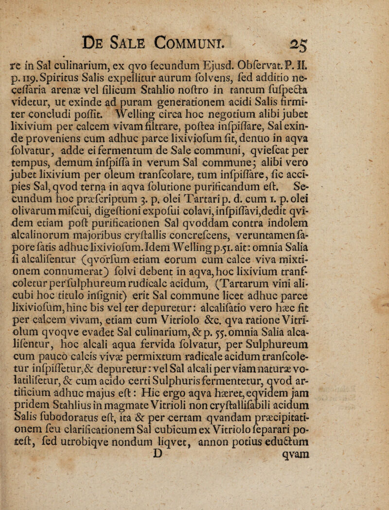 #■ rc in Sal culinarium, ex qvo fecundum Ejusd. ObfervatP. II. p. 119. Spiritus Salis expellitur aurum folvens, fed additio ne- cefiaria arenae vel filicum Stahlio noftro in tantum fufpefta videtur, ut exinde ad puram generationem acidi Salis firmi¬ ter concludi poflit. Welling circa hoc negotium alibi jubet lixivium per calcem vivam filtrare, poftea infpifiare, Sal exin¬ de proveniens cum adhuc parce lixiviofumfit,denuo in aqva folvatur, adde ei fermentum de Sale communi , qviefcatper tempus, demum inipifla in verum Sal commune ; alibi vero jubet lixivium per oleum tranfcolare, tum infpifiare, fle acci¬ pies Sal, qvod terna in aqva folutione purificandum eft. Se¬ cundum hoc praTcriptum 3. p. olei Tartari p. d. cum 1. p. olei olivarum mifcui, digeftioniexpofui colavi,infpiflavi,dedit qvi- dem etiam poft purificationen Sal qvoddam contra indolem alcalinornm majoribus cryftallis concrefcens, veruntamenfa- pore fatis adhuclixiviofbm. Idem Welling p.51.ait: omnia Salia fi alcalifentur (qvorfum etiam eorum cum calce viva mixti¬ onem connumerat) folvi debent in aqva, hoc lixivium tranf- coletur per fulphureumrudicalc acidum, (Tartarum vini ali¬ cubi hoc titulo infignit) erit Sal commune licet adhuc parce lixiviofum,hinc bis vel ter depuretur: alcalifatio vero haec fit per calcem vivam, etiam cum Vitriolo &c. qva ratione Vitri- olum qvoqve evadet Sal culinarium,&p. 55.omnia Salia alca¬ lifentur, hoc alcali aqua fervida folvatur, per Sulphureum cum pauco calcis viva: permixtum radicale acidum tranfcole- tur infpifletur,& depuretur : vel Sal alcali per viam naturae vo- latilifetur, & cum acido certi Sulphuris fermentetur, qvod ar¬ tificium adhuc majus eft: Hic ergo aqva haeret, eqvidem jam pridem Stahlius in magmate Vitrioli non cryftallifabili acidum Salis fubodoratus eft, ita & per certam qvandam praecipitati¬ onem feu clarificationem Sal cubicum ex Vitriolo feparari po- teft, fed utrobiqve nondum liqvet, annon potius eduftum D qvam