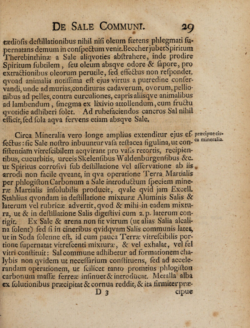 M taediofis deftillationibus nihil nifi oleum foetens phlegmati fu- pernatans demum inconfpeftum venit.BeccherjubetSpiritum Therebinthinae a Sale aliqvoties abftrahere, inde prodire Spiritum fubtilem , feu oleum absqve odore & fapore, pro extrafHonibus oleorum perutile, feci effeffcus non refpondet. qvoad animalia notiffima eft ejus virtus a putredine confer- vandi,unde ad murias,condituras cadaverum, ovorum, pellio¬ nibus ad pelles, contra curculiones, capris aliisqve animalibus ad lambendum, fmegma ex lixivio attollendum,cum fruftu qvotidie adhiberi folet. Ad rubefaciendos cancros Sal nihil efficit, fed fola aqva fervens etiam absqve Sale, Circa Mineralia vero longe amplius extenditur ejus ef feftusrficSale noftro inbuunturvafa teftacea figulina,ut con¬ fidendam vitrefcibilem acqvirant pro vafis retortis, recipien¬ tibus, cucurbitis, urceisSkelenfibus Waldenburgenfibus &c. ut Spiritus corrofivi fub deftilladone vel affervatione ab iis arrodi non facile qveant, in qva operatione Terra. Martialis per phlogifton Carbonum a Sale introductum fpeciem mine- ras Martialis infblubilis producit, qvale qvid jam Excell. Stahlius qvondam in deftilladone mixturae Aluminis Salis & laterum vel rubricae advertit, qvod & mihi-in eadem mixtu¬ ra, ut & in deftilladone Salis digeftivi cum 2. p, laterum con¬ tigit, Ex Sale & arena non fit vitrum (ut alias Salia alcali- na folent) fed fi in cineribus qvidqvam Salis communis Ia te e, ut in Soda folenne eft, id cum pauca Terrae vitrefcibilis por¬ tione fupernatat vitrefcend mixtura:, & vel exhalat , vel fel vitri conftituit: Sal commune adhibetur ad formationem cha¬ lybis non qvidem ut neceflarium conftituens, fed ad accele¬ randam operationem, ut fcilicet tanto promtius phlogifton carbonum maflae ferreae infinuet&introdOcat. Metalla alba ex folutionibus praecipitat & cornua reddit, & ita firmiter pne-