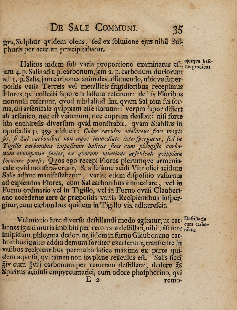 gra, Sulphur qvidem olens, fed ex folutione ejus nihil Sul¬ phuris per acetum praecipitabatur. Halitus itidem fub varia proportione examinatus eft3^Spredie»j* jam 4, p. Salis ad 1. p, carbonum, jam 2. p. carbonum duriorum ad 1. p. Salis, jam carbones animales affiimendo, ubiqve fuper- pofitis vafis Terreis vel metallicis frigidioribus recepimus Flores,qvi colletti (aporem (alium referunt: de his Floribus nonnulli referunt, qvod nihil aliud fint,qvam Sal tota fui for¬ ma, alii arfenicaic qvippiam e (Te ftatuunt: verpm fapor differt ab arfenico, nec eft venenum, nec cuprum dealbat; nifi forte ifta enchirefis diverfum qvid monftrabit, qvam Stahlius in opufeulis p. 359 adducit: Color caeruleo violaceus fere magis fit, fi Sal carbonibus non ceqve immediate interfpergatur, fed in Tigillo carbonibus impofiturn halitus fuos cum phlogiflo carbo<- num erumpente fociet, ex qvorum mixtione arjenicale qvippiam formare potefl; Qvos ego recepi Flores plerumqve armenia- cale qvidmonftraverunt, & arfufione acidi Vitrioliei acidum Salis adhuc manifeftabatur , variat etiam difpofitio yaforum ad capiendos Flores, cum Sal carbonibus immediate, vel in Furno ordinario vel in Tigillo, vel in Furno qvafi Glauberi- ano accedente aere & prtepofitis variis Recipientibus infper- gitur, cum carbonibus quidem in Tigillo vix adhatrefcit. Vel mixtio haec diverfo deftillandi modo agitatur,ut car- bones igniti muria imbibiti per retortam deftillati,nihil nifi fere Swar infipidum phlegma dederunt,iideminflirnoGlauberiano car¬ bonibus ignitis additi demum fortiter exarferunt, tranfiente in vafibus recipientibus permulto latice maxima ex parte qui¬ dem aqvofo, qvi tamen non ita plane rejiculus eft. Salis ficci fiv cum ^viij carbonum per retortam deftillatae, dedere Spiritus aciduli empyreumatici, cum odore phofphorino, qvi E 2 remo*