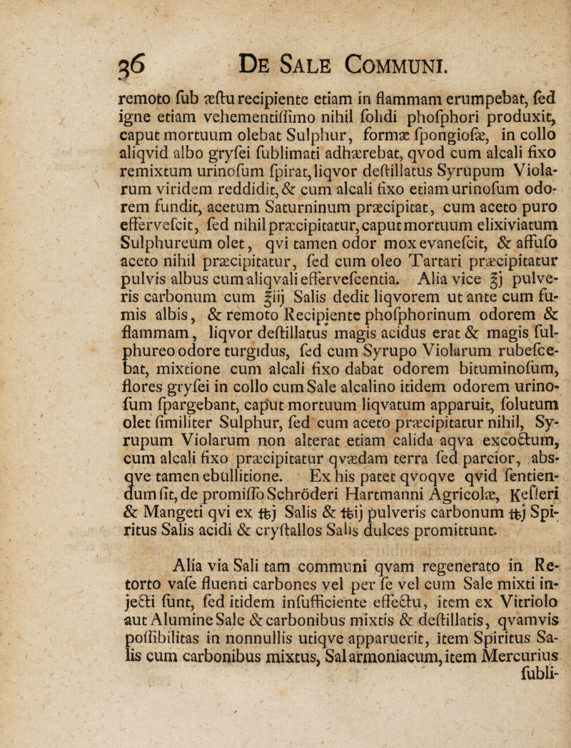 \ • ' ' V jt remoto fub teftu recipiente etiam in flammam erumpebat, fed igne etiam vehementiffimo nihil folidi phofphori produxit, caput mortuum olebat Sulphur, formae fpongiofie, in collo aliqvid albo gryfei fublimati adhaerebat, qvod cum alcali fixo remixtum urinofum fpirat,liqvor deftillatus Syrupum Viola¬ rum viridem reddidit, & cum alcali fixo etiam urinofum odo¬ rem fundit, acetum Saturninum praecipitat, cum aceto puro effervefcit, fed nihil praecipitatur, caput mortuum elixiviatum Sulphureum olet, qvi tamen odor mox evanefcit, & affufo aceto nihil praecipitatur, fed cum oleo Tartari praecipitatur pulvis albus cum aliqvali effervefcentia. Alia vice §j pulve¬ ris carbonum cum §iij Salis dedit liqvorem ut ante cum fu¬ mis albis, & remoto Recipientephofphorinum odorem & flammam, liqvor deftillatus magis acidus erat & magis ful- phureo odore turgidus, fed cum Syrupo Violarum rubelce- bat, mixtione cum alcali fixo dabat odorem bituminolum, flores gryfei in collo cum Sale alcalino itidem odorem urino¬ fum fpargebant, caput mortuum liqvatum apparuit, folutum olet fimiliter Sulphur, fed cum aceto praecipitatur nihil, Sy¬ rupum Violarum non alterat etiam calida aqva excoStum, cum alcali fixo praecipitatur qvtedam terra fed parcior, abs- qve tamen ebullitione. Ex his patet qvoqve qvid fentien- dum fit, de promiflo Schroderi Hartmanni Agricolae, Kefieri & Mangeti qvi ex ffej Salis & tfeij pulveris carbonum tfcj Spi¬ ritus Salis acidi & cryftallos Salis dulces promittunt. Alia via Sali tam communi qvam regenerato in Re¬ torto vale fluenti carbones vel per fe vel cum Sale mixti in- jeffti lunt, led itidem infufficiente effeftu, item ex Vitriolo aut AlumineSale & carbonibus mixtis & deftillatis, qvamvis poffibilitas in nonnullis utiqve apparuerit, item Spiritus Sa¬ lis cum carbonibus mixtus, Sal armoniacum, item Mercurius fubli-