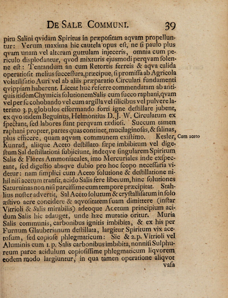 pitu Salini qvidam Spiritus in praepofitam aqvam propellun¬ tur: Verum maxima hic cautela opus eft, ne fi paulo plus qvam unam vel alteram guttulam injeceris, omnia cum pe¬ riculo displodantur, qvod mixturis ejusmodi perqvam folen- ne eft : Tentandum an cum Retortis ferreis & aqva calida operadofit melius fucceftura,praecipue, fi promifla ab Agricola volatilifatio Auri vel ab aliis praeparatio Circulad fundamenti qvippiam haberent. Liceat huc referre commendatam ab anti¬ quis itidemChymicis folutionemSalis cum fucco raphani,qvam vel per fc cohobando vel cum argilla vel filicibus vel pulvere la- terino 3. p. globulos efformando forti igne deftillare jubent, ex qvo itidem Beguinus, Helmontius D.J. W. Circulatum ex {pedant, fed labores funt perqvam taediofi. Succum tamen raphani propter, partes quas continet, mucilaginofas,&falinas, plus efficere, quam aqvam communem exiftimo, Kesler, Cum aceto Kunrad, aliique Aceto deftillato fsepe imbibitum vel dige- ftum Sal deftillationi fubjiciunt, indeqve fingularem Spiritum Salis & Flores Ammoniacales, imo Mercuriales inde exfpec- tant, fed digeftio absqve dubio pro hoc fcopo neceftaria vi¬ detur: nam fimplici cum Aceto folutione & deftilladone ni¬ hil nifi acetum tranfit, acido Salis fere liberum, hinc foluttones Saturninas non nifi parciffime cum tempore praecipitat. _ Stah- lius nofter advertit, Sal Aceto folutum & cryftallifatum infolo aeftivo aere concidere & aqvofitatem fuam dimittere (inftar Vitrioli & 5alis mirabilis) adeoque Acetum principium aci¬ dum Salis hic adauget, unde haec mutatio oritur. Muria Salis communis, carbonibus ignitis imbibita, & ex his per Furnum Glauberianum deftillata, largitur Spiritum vix ace- tofum, fed copiofe phlegmaticum: Sic & 2.p. Vitrioli vel Aluminis cum i.p. Salis carbonibus imbibita, nonnifi Sulphu¬ reum parce acidulum copiofiflime phlegmaticum liqvorem eodem modo largiuntur/ in qua tamen operatione aliqvot vafa 1