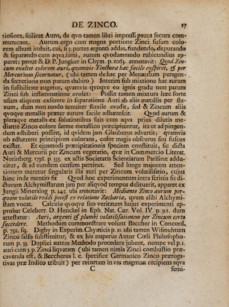 tiofiore, fcilicet Auro, de qvo tamen libri imprefli pauca feoira com¬ municant. Aurum ergo cum magna portione Zinci fufum colo¬ rem album induit, cui, fi 3. partes argenti addas,fundendo, depurando & feparando cum aqva/orti , aurum qvodammodo rubicundius ap¬ paret; prout & D.P. Jungker in Chym. p. 1063. annotavit: Qvod'Zin¬ cum exaltet eoiorem auri, qvamvis Tinfihira h<ec facile exfpiret, tf per Mercurium fecernamr? (ubi tamen de hac per Mercurium peragen¬ da fecretione non parum dubito ) Interim fub mixtione hac aurum in fufibilitate augetur, qvamvis qvoqve eo ignis gradu non parum Zinci fub inflammatione avolet: rofiet tamen mixtura haec forte ufum aliqvem exferere in feparacione Auri ab aliis metallis per flu¬ xum, dum non modo tenuiter fluxile evadit, fed & Zincum aliis qvoqve metallis praeter aurum facile adhaerefcit. Qyod aurum & pleraqve metalla ex foiutionibus fuis cum aqva prius dilutis me¬ diante Zinco colore fer ni e metallico praecipitentur, ita ut ad pingen¬ dum adhiberi poflint, id qvidemjam Glauberus advertit; qvamvis ob adhaerens principium colorans, color magis obfcurus feu fufcus exiftat. Et ejusmodi praecipitationis fpeciem conftkuic, fic dich Auri & Mercurii per Zincum vegetatio, qvae 111 Commercio Litem. Norinberg. 1736. p. 335. ex a$is Societatis Scientiarum Parifinae addu¬ citur^ & ad eundem cenfum pertinet. Sed longe majorem atten¬ tionem meretur fingularis illa auri per Zincum volatilifatio, cujus hinc inde mentio fit Qyod hoc experimentum intra fcrinia fic di¬ rorum Alchymiftarum jam per aliqvod tempus delituerit, apparet ex Jungii Mineraiog p. 145. ubi annotavit: Mediante Zinco aurum per- qvarn volatile reddi poteft ex relatione Zacharhe, qvem alibi Alchymi- ftam vocat. Calculo qvoqve fuo veritatem hujus experimenti ap¬ probat Celeberr. D. Henckei in Eph. Nat. Cur. Vol. IV. p. 311. dum atteftatur: Auri, argenti tf plumbi volatilifationem per Zincum certa fuccedere. Methodum commonftrare volunt Beccher in Concord*, p. 791. fq. Digby in Experim.Chy micis p. ir. ubi tamen Wifmuhtum Zinco falfo fubftituitur, & ex his nuperus Autor Coeli Philofopho- rum p. 33. Duplici autem Methodo procedere jubent, nempe vel p.i. auri cum 3. p. Zinci liqvatam ( ubi tamen nimia Zinci combiiftio prae¬ cavenda eft, Sc Beccherus 1. e. fpecifice Germanico Zinco praeroga¬ tivas prae Indico tribuit) per retortam in vas magnum recipiens aqva C r femi-