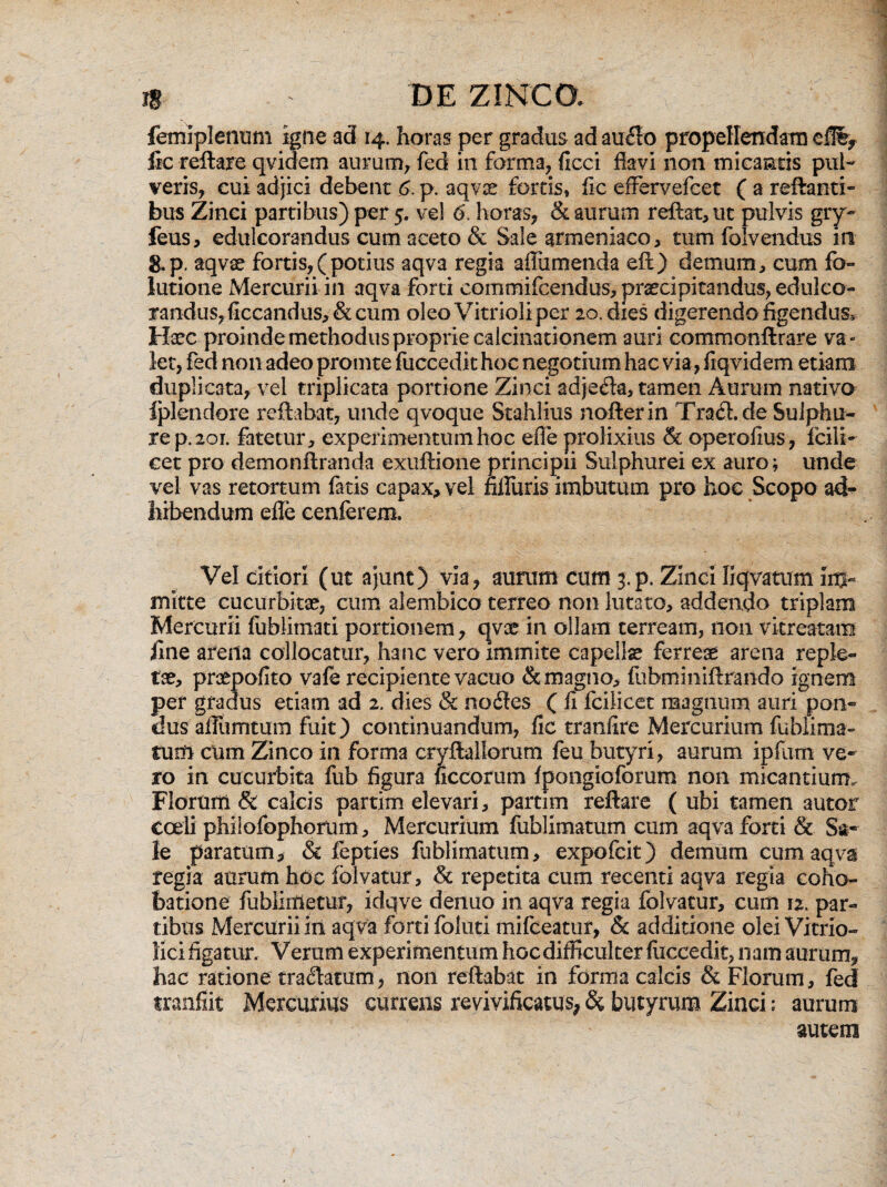 femiplennm igne ad 14. horas per gradus ad auflo propellendam efii, fic reflare qvidern aurum, fed in forma, ficci flavi non micantis pul¬ veris, cui adjici debent 6. p. aqvae fortis, fle effervefeet ( a reflanti¬ bus Zinci partibus) per 5. vel 6'. horas, & aurum reflat, ut pulvis gry- feus, edulcorandus cum aceto & Sale armeniaco, tumfolvendus iti g.p. aqvae fortis,(potius aqva regia afliimenda eft) demum, cum fo- lutione Mercurii in aqva forti commifcendus, praecipitandus, edulco¬ randus, flccandus, &: cum oleo Vitrioli per 20. dies digerendo figendus. Hsec proinde methodus proprie calcinationem auri commonftrare va¬ let, fed non adeo promte fuccedit hoc negotium hac via, fiqvidem etiam duplicata, vel triplicata portione Zinci adjefla, tamen Aurum nativa Iplendore reflabat, unde qvoque Stahlius nofterin Trafl.de Sulphu¬ re p. 201. fatetur, experimentum hoc efle prolixius & operofius, Icili- cet pro demonftranda exuftione principii Sulphurei ex auro; unde vel vas retortum fatis capax, vel nlluris imbutum pro hoc Scopo ad¬ hibendum efle cenferem. Vel citiori (ut ajunt) via, aurum cum $<p. Zinci fiqvatum im¬ mitte cucurbitae, cum alembico terreo non lutato, addendo triplam Mercurii fublimati portionem, qvx in ollam terream, non vkreatam fine arena collocatur, hanc vero immite capellae ferreae arena reple¬ tae, praepofito vafe recipiente vacuo & magno, fubminiftrando ignem per gradus etiam ad 2. dies & no Aes ( fi fciJicet magnum auri pon¬ dus aflumtum fuit) continuandum, fic tranfire Mercurium fubiima- tunl cum Zinco in forma cryftallerurn feu butyri, aurum ipfum ve¬ ro in cucurbita fub figura ficcorum fpongioforum non micantium. Florum & calcis partim elevari, partim reflare ( ubi tamen autor coeli philofophorum, Mercurium fublimatum cum aqva forti & Sa¬ le paratum, & fepties fublimatum, expofeit) demum cum aqva regia aurum hde folvatur, & repetita cum recenti aqva regia coho- batione fublimetur, idqve denuo in aqva regia folvatur, cum 12. par¬ tibus Mercurii in aqva forti foluti mifceatur, & additione olei Vitrio» Hcifigatur. Verum experimentum hoc difficulter fuccedit, nam aurum, hac ratione traflatum, non reflabat in forma calcis & Florum, fed tranfiit Mercurius currens revivificatus, & butyrum Zinci: aurum autem