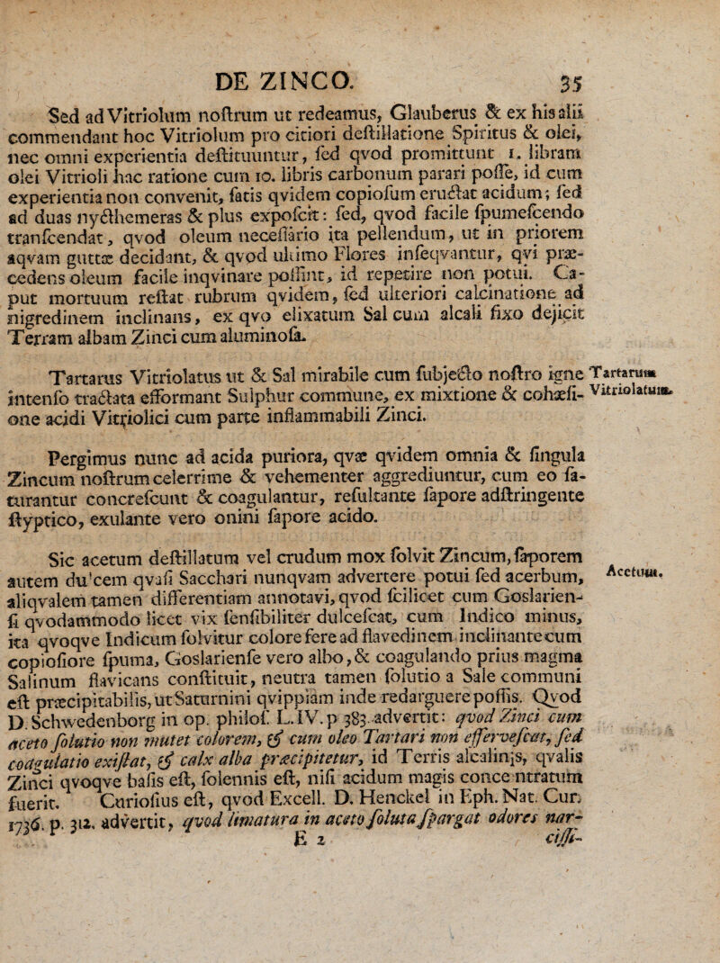 Sed adVitriolum noftrum ut redeamus, Glauberus & ex his alii commendant hoc Vitriolum pro citiori deftillatione Spiritus tx olei, nec omni experientia deftituuntur, fed qvod promittunt i. libram olei Vitrioli hac ratione cum io. libris carbonum parari polle, id cum experientia non convenit, fatis qvidem copidum cruciat aciaum; fed ad duas liydllicmeras & plus expofeit: fed, qvod facile (pumefcendo tranfcendat, qvod oleum neceliario ita pellendum, ut in priorem aqvam gutta: decidant, & qvod ultimo Flores jnfeqvantur, qvi pra:- cedens oleum facile inqvinare pollint, id repetire non potui. Ca¬ put mortuum reftat rubrum qvidem, fed ulteriori calcinatione ad nigredinem inclinans, ex qvo eiixatum Sal cum alcali fixo dejicit Terram albam Zinci cum aluminola. Tartarus Vitriolatus ut & Sal mirabile cum fubje&o noftro igne intenfo tranata efformant Sulphur commune, ex mixtione & cohseli- one acidi Vitriolici cum parte inflammabili Zinci. Pergimus nunc ad acida puriora, qvae qvidem omnia & lingula Zincum noftrum celerrime & vehementer aggrediuntur, cum eo fa- turantur concrefcunt & coagulantur, refukante lapore adftringente ftyptico, exulante vero onini fapore acido. Sic acetum deftillatum vel crudum mox folvk Zincum, laporem autem du!cem qvafi Sacchari nunqvam advertere potui fed acerbum, aliqvalem tamen differentiam annotavi, qvod fcilicet cum Goslarien- fi qvodatnmodo licet vix lenfibiliter dulcefcat, cum Indico minus, ita qvoqve Indicum folvitur colore fere ad flavedinem inclinantecum copiofiore fpuma, Goslarienfe vero albo,& coagulando prius magma Salinum flavicans conftituit, neutra tamen folutio a Sale communi eft pnecipitabilis, ut Saturnini qvippiam inde redarguere poffis. Qvod D. Schwedenborg in op. philofi L.IV.p 383 advertit: qvod Zinci cum aceto folutio non mutet colorem, cum oleo Tartari non ejfervefcm, fed coagulatio exiflat, f calx alba pretcipitetur, id Terris alcaiirqs, qvalis Zinci qvoqve bafis eft, folennis eft, nili acidum magis conce ntratum fuerit. Curioiius eft, qvod Excell. D. Henckel in Eph. Nat. Cur, ir>6 P ua. advertit, qvod limatura in aceto folute fpargat odores nar- 'r • E 2 ' cijji- Tartarum Vitrio fotum Acetimt.