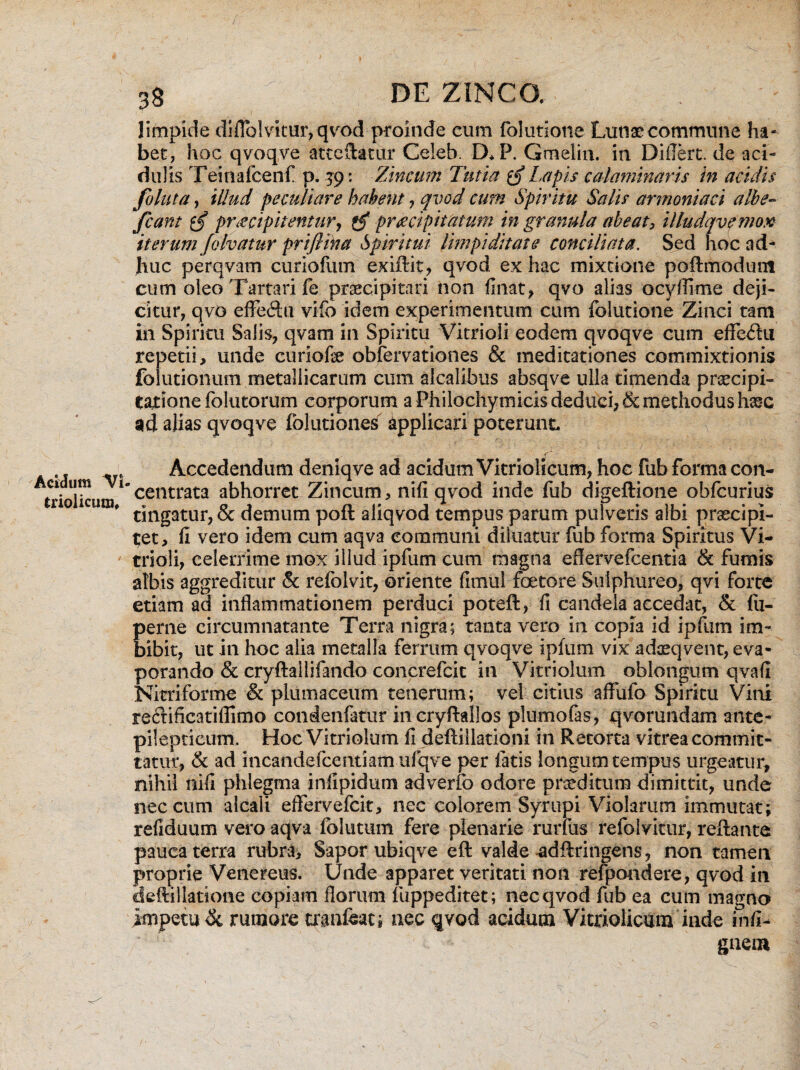 limpide diflblvitur, qvod proinde cum folutione Lunae commune ha¬ bet, hoc qvoqve atccftatur Celeb. D*P. Gmelin. in DiiTert. de aci¬ dulis Teinafcenf p. 39: Zincum Tutia $$ Lapis calaminaris in acidis foluta, illud peculiare habent , qvod cum Spiritu Salis armoniaci albe- fcant praecipitentur, pr<ecipti at um in granula abeat, illudqvfmox iterum folvatur prifiina Spiritui Umpiditate conciliata. Sed hoc ad¬ huc perqvam curiofum exiftit, qvod ex hac mixtione poflmodum cum oleo Tartari fe praecipitari non finat, qvo alias ocyfiime deji¬ citur, qvO effe<ftu vifo idem experimentum cum folutione Zinci tam in Spiritu Salis, qvam in Spiritu Vitrioli eodem qvoqve cum effectu repetii, unde curiofe obfervationes & meditationes commixtionis folutionum metallicarum cum alcalibus absqve ulla timenda praecipi¬ tatione folutorum corporum a Philochymicis deduci, & methodus haec ad alias qvoqve folutiones applicari poterunt. ■ Accedendum deniqve ad acidum Vitriolicum, hoc fub forma con- triolkura1 centrata ^horret Zincum, nifi qvod inde fub digeftione obfcurius * tingatur, & demum poft aliqvod tempus parum pulveris albi praecipi¬ tet, (i vero idem cum aqva communi diluatur fub forma Spiritus Vi¬ trioli, celerrime mox illud ipfum cum magna eflervefcentia & fumis albis aggreditur & refolvit, oriente fimul foetore Sulphureo, qvi forte etiam ad inflammationem perduci poteft, fi candela accedat, & fiu- perne circumnatante Terra nigra; tanta vero in copia id ipfum im¬ bibit, ut in hoc alia metalla ferrum qvoqve ipfum vix adxqvent, eva¬ porando & cryflailifando concrefcit in Vitriolum oblongum qvafi Nitriforme & plumaceum tenerum; vei citius affufo Spiritu Vini reclificatiffimo condenfatur incryflallos plumofas, qvorundam ante- pilepticum. Hoc Vitriolum fi defiillationi in Retorta vitrea commit¬ tatur, & ad incandefcentiam ufqve per fatis longum tempus urgeatur, nihil nifi phlegma jnfipidum adverfo odore proditum dimittit, unde nec cum alcaii eftervefcit, nec colorem Syrupi Violarum immutat; refiduum vero aqva folutum fere plenarie rurfus refolvitur, reflante pauca terra rubra. Sapor ubiqve efl valde ^dflringens, non tamen proprie Venereus. Unde apparet veritati non refpondere, qvod in deftillarione copiam florum fuppeditet; nec qvod fub ea cum magno impetu Si rumore tranfeat; nec qvod acidum Vitriolicum inde infi- gneot