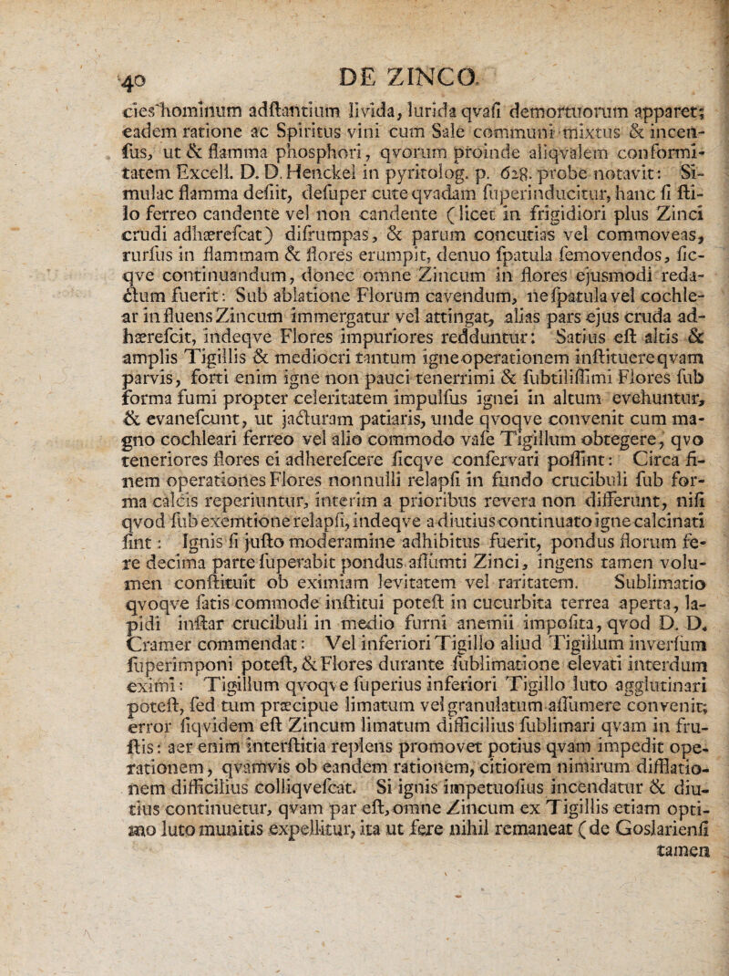 ciesliomiiium adftafttium livida^ lurida qvafi demortuorum apparet; eadem ratione ac Spiritus vini cum Sale communi olixtus & inceti- fus, ut & flamma phosphori, qvorum proinde aiiqvalem conformi¬ tatem Excel i. D. D. Henckel in pyritolog. p. 62$. probe notavit: Si¬ mulae flamma defiit, defuper cute q vadam fu peri n ducitur, hanc fi fti- lo ferreo candente vel non candente (licet in frigidiori plus Zinci crudi adliserefcat) difrumpas, & parum concutias vel commoveas, rurfus in flammam & flores erumpit, denuo fpatula femovendos, fic- qve continuandum, donec omne Zincum in flores ejusmodi reda¬ rium fuerit: Sub ablatione Florum cavendum, ne fpatula vel cochle¬ ar in fluens Zincum immergatur vel attingat, alias pars ejus cruda ad- haerefeit, indeqve Flores impuriores redduntur: Satius eft altis Sc amplis Tigillis & mediocri tantum igne operationem inftituereqvam parvis, forti enim igne non pauci tenerrimi & fubtiliflimi Flores fub forma fumi propter celeritatem impulfus ignei in altum evehuntur, & evanefcunt, ut ja£turam patiaris, unde qvoqve convenit cum ma¬ gno cochleari ferreo vel alio commodo vafe Tigillum obtegere , qvo teneriores flores ei adherefeere iicqve confervari poffint: Circa fi¬ nem operationes Flores nonnulli relapfi in fundo crucibuli fub for¬ ma calcis reperiimtur, interim a prioribus revera non differunt, nili qvod fub exemtione relapfi, indeqve a diutius continuato igne calcinati flnt: Ignis fi jufto moderamine adhibitus fuerit, pondus florum fe¬ re decima parte fuperabit pondus.ailiimti Zinci, ingens tamen volu¬ men conftituk ob eximiam levitatem vel raritatem. Sublimatio qvoqve fatis commode iiiftitui poteft in cucurbita terrea aperta, la¬ pidi inftar crucibuli in medio furni anetnii impolita, qvod D. D* Cramer commendat: Vel inferiori Tigillo aliud Tigillum inverfinn fliperimponi poteft, & Flores durante fublimatione elevati interdum eximi : Tigillum qvoqve fuperius inferiori Tigillo luto agglutinari poteft, fed tum praecipue limatum velgranulatum aflumere convenit; error fiqvidem eft Zincum limatum difficilius fublimari qvam in fru- ftis: aer enim interftitia replens promovet potius qvam impedit ope¬ rationem , qvamvis ob eandem rationem, citiorem nimirum difflatio- nem difficilius colliqvefcat. Si ignis impetuofius incendatur & diu¬ tius continuetur, qvam par eft,omne Zincum ex Tigillis etiam opti¬ mo luto munitis expellitur, ita ut fere nihil remaneat ( de Goslarienli tamen