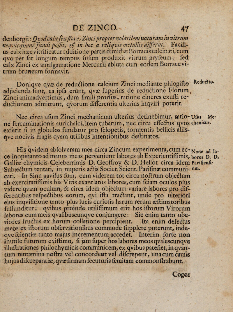 denborgii: 0 vodcalxfeu flores Zinci propter volatilem natur ani In vitrum neqvicqvam fundi pqffit, in a reliqvis metallis differat* Facili¬ us calx hrec vitrificatur additione partis dimidia Borracis calcinati, cum qvo per fat longum tempus filium produxit vitrum grvreum; fejj calx Zinci ex amalgamatione Mercurii abluta cum eodem Borrace vi** truin bruneum formavit. Doniqve qvoe de redudione calcium Zinci mediante phlogifto R^u&iq. adjicienda funt, ea ipfa erunt, qvx fuperius de redpdione Florum, Zinci animadvertimus, dum fimili prorfus, ratione cineres exufti re- dudionem admittunt, qvorum differentia ulterius inqviri poterit. Nec circa ufum Zinci mechanicum ulterius detinebimur, ratio- ufw« Me* ne ferruminationis aurichalci, item tubarum, nec circa effedus qvos chanicus* exferit fi in globulos fundatur pro fclopetis, tormentis bellicis aliis- qve nocivis magis qvam utilibus intentionibus deftinatos. His qvidem abfolveram mea circa Zincum experimenta, cum ec-a(j ja. ce inopinanto ad manus meas perveniunt labores ab Experientifiimis, bores D. D. Galliae chymicis Celeberrimis D. Geoffroy & D, Hellot circa idem Parifienfi- Subjedum tentati, in nuperis adis Societ. Scient. Parifinar communi- ura* cati. In Sinu gavifus fum, cum viderem tot circa noftrum objedum ab exercitatiffimis his Viris exantlatos labores, cum fciam oculos plus videre qvam oculum, & circa idem objedum variare labores pro dif¬ ferentibus refpedibus eorum, qvi ifta tradant, unde pro ulteriori eius inqvifitione tanto plus lucis curiofis harum rerum ceftimatoribus fuffunditur; qvibus proinde utiliflimum erit hos iftorum Virorum labores cummeis qvalibuscunqve conjungere: Sic enim tanto ube¬ riores frudiis ex horum collatione percipient. Ita enim defedus meos ex iftorum obfervationibus commode fupplere poterunt, inde- qvefcientke tanto majus incrementum^ accedet. Interim forte non inutile futurum exiftimo, fi jamfuper hos labores meos qvalescunqve illuftrationes philochymicis communicem, ex qvibus patefiet, in qvan- tum tentamina noftra vel concordent vel difcrepent, unacumcaufis hujus difcrepantise, qvx firmam fecuturis femitam commonftrabunt. Cogor