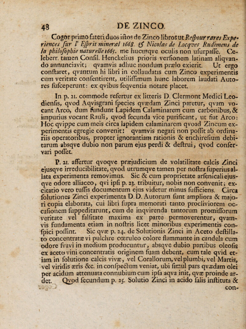 Cogor primo fateri duos iitos de Zinco libros ut Re[pour rares Expe- riences fur /’ EJprit ynineral i66$. Nico/as de Locqves Rudimens de la philofophie natureUe 1665. me hucusqve oculis non ufurpafle. Ce- leberr. tamen Condi. Henckelius prioris verfionem latinam aliqvan- do annunciavit; qvamvis adhuc nondum praelo exierit. Ut ergo conflaret, qvantum hi libri in collaudatis cum Zinco experimentis cum veritate confentirent, utiliflimum hunc laborem laudati Auto- res fufceperunt: ex qvibus feqventia notare placet. In p. 21. commode refertur ex litteris D. Clermont Medici Leo- diends, qvod Aqvisgrani fpecies qvaedam Zinci paretur, qvam vo¬ cant Areo, dum ftmdunt Lapidem Calaminarem cum carbonibus, & impurius vocant Rauli, qvod fecunda vice purificant, ut fiat Areo: Hoc qvippe cummeis circa lapidem calaminarem qvoad Zincum ex¬ perimentis egregie convenit: qvamvis negari non poffit ab ordina¬ riis operatoribus, propter ignorantiam rationis & enchirefium debi¬ tarum absqve dubio non parum ejus perdi & deftrui, qvod confer- vari pofiet. P. 21. affertur qvoqve praejudicium de volatilitate calcis Zinci ejusqve irreducibilitate, qvod utrumqve tamen per noftra fuperius al¬ lata experimenta removimus. Sic & cum proprietate arfenicali ejus¬ qve odore alliaceo, qvi ipfl p. 23. tribuitur, nobis non convenit; ex¬ citatio vero tuflis documentum ejus videtur minus fufficiens. Circa folutiones Zinci experimenta D.D. Autorum funt ampliora & majo¬ ri copia elaborata, cui libri fupra memorati tanto procliviorem oc- cafionem fuppeditarunt, cum de inqvirenda tantorum promiflbrum veritate vel falfitate maxima ex parte permoverentur, qvam¬ vis fundamenta etiam in noftris licet minoribus experimentis con- fpici poffint. Sic qvae p. 24. de Solutionis Zinci in Aceto deftilla- to concentratae vi pulchre coeruleo colore flammante in candela cum odore fvavi in medium producuntur, absqve dubio partibus oleofi$ ex aceto vini concentratis originem fuam debent, cum tale qvid et¬ iam in folutione calcis vivae, vel Corallorum, vel plumbi, vel Martis, vel viridis aeris &c. inconfpe&utn veniat, ubi fimul pars qvaedam olei per acidum attenuata connubium cum ipfa aqva init, qvae proinde ar- det. Qvod fecundum p. 25. Solutio Zinci in acido falis inflituta & ■ con-