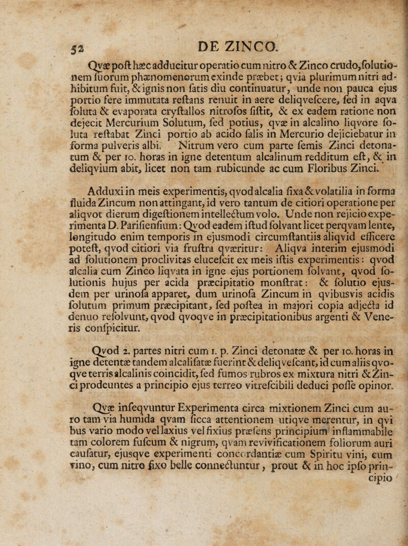 Qvaepoft haec adducitur operatio cum nitro & Zinco crudo/olutio- nem fuorumphamomenorum exinde probet; qvia plurimum nitri ad* hibitum fuit, & ignis non fatis diu continuatur, unde non pauca ejus portio fere immutata reflans renuit in aere deliqvefcere, fed in aqva Ibluta & evaporata cryftallos nitrofos fiftit, & ex eadem ratione non dejecit Mercurium Solutum, fed potius, qvae in alcalino liqvore fo¬ rata reflabat Zinci portio ab acido falis in Mercurio dejiciebatur in forma pulveris albi. Nitrum vero cum parte femis Zinci detona- cum & per io. horas in igne detentum alcalinum redditum eft, & in deliqvium abit* licet non tam rubicunde ac cum Floribus Zinci, Adduxi in meis experimentis, qvod alcalia fixa & volatilia informa fluida Zincum non attingant, id vero tantum de citiori operatione per aliqvot dierum digeftionem intellectum volo. Unde non rejicio expe¬ rimenta D. Parifienfium: Qvod eadem iftud folvant licet perqvam lente, longitudo enim temporis in ejusmodi circumflandis aliqvid efficere poteft, qvod citiori via fruftra qvaeritur: Aliqva interim ejusmodi ad folutionem proclivitas elucefcit ex meis iftis experimentis: qvod alcalia cum Zinco liqvata in igne ejus portionem folvant, qvod fo- lutionis hujus per acida praecipitatio monflrat: & folutio ejus¬ dem per urinofa apparet, dum urinola Zincum in qvibusvis acidis folutum primum praecipitant, fed poftea in majori copia adjedia id dentio refolvunt, qvod qvoqve in praecipitationibus argenti & Vene¬ ris confpicitur. • • Qvod 2. partes nitri cum r. p. Zinci detonatae & per io. horas in igne detentae tandem alcalifatae fuerint & deliqvefcant, id cum aliis qvo¬ qve terris alcalinis coincidit, fed fumos rubros ex mixtura nitri & Zin¬ ci prodeuntes a principio ejus terreo vitrefcibili deduci pofle opinor. Qvae infeqvuntur Experimenta circa mixtionem Zinci cum au¬ ro tam via humida qvam ficca attentionem utiqve merentur, in qvi bus vario modo vel laxius vel fixius praefens principium inflammabile tam colorem fufcum & nigrum, qvam revivificationem foliorum auri eaufatur, ejusqve experimenti concordandae cum Spiritu vini, cum vino, cum nitro fixo belle conne&untur, prout & in hoc ipfo prin¬ cipio J