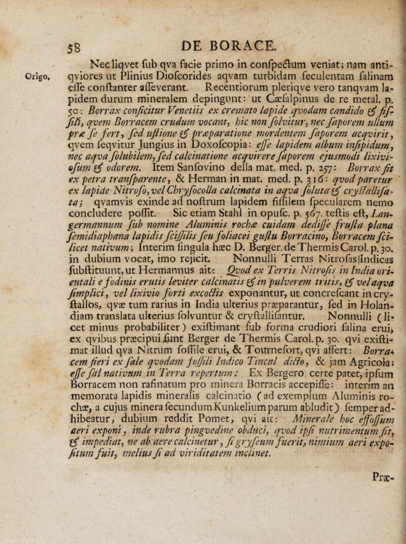 Necliqvet fub qva facie primo in confpe&um veniat; nam anti- Origo, qviores ut Plinius Diofcorides aqvam turbidam feculentam falinam efle conftanter alleverant. Recentiorum pleriqve vero tanqvam la¬ pidem durum mineralem depingunt: ut Caefalpinus de re metal.p. 50: Borrax conficitur Venetiis ex cremato lapide qvodam candido fif- filiy qvem Borracem crudum vocant, hic non folvitur, nec faporem ullum pr£ fe fert) fed ufiione praeparatione mordentem faporem acqvirit, qvem feqvitur Jungius in Doxofcopia: ejfe lapidem alhum inftpidum, nec aqva folubilem, fed calcinatione acqvirere faporem ejusmodi lixivi- ofum {fi odorem. Item Sanfovino della mat. med. p. 257; Borrax fit ex petra tranfparente, & Herman in mat. med. p. 316: qvodparetur ex lapide Nitrofo}vel Chryfocolla calcinata in aqva fluta cryflalhfa- ta‘? qvamvis exinde ad noftrum lapidem fiffilem fpecularem nemo concludere poflit. Sic etiam Stahl in opufc. p. 567. teftis eft, Lan- germannum fub nomine Aluminis roch<e cuidam dedijje frufla plana femidiaphana lapidis fcijjilis feu foliacei guflu Borracino, Borracem fi¬ lice t nativum; Interim lingula haec D. Berger.de Thermis Carol.p. 30, in dubium vocat, imo rejicit. Nonnulli Terras Nitrofasllndicas fubftituunt, ut Hermannus ait *. Qvod ex Terris Nitrofis in India ori¬ entali e fodinis erutis leviter calcinatis in pulverem tritis, & vel aqva fimplici, vel lixivio forti exco&is exponantur, ut concrefeant in cry^ Rallos, qvae tum rarius in India ulterius praeparantur, fed in Holan- diam translata ulterius folvuntur & cryftallifantur. Nonnulli (li¬ cet minus probabiliter) exiftimant fiib forma crudiori falina erui, ex qvibus praecipui Xunt Berger de Thermis Carol.p. 30. qvi exifti- mat illud qva Nitrum foffile erui, & Toitrnefort, qvi affert: Borr a4 cemfieri ex fale qvodam fo/fiii Indico Tincal dido, & jam Agricola; effe fal nativum in Terra repertum: Ex Bergero certe patet, ipfum Borracem non rafinatum pro minera Borracis accepifle: interim an memorata lapidis mineralis calcinatio ( ad exemplum Aluminis ro- chae, a cujus minera fecundum Kunkelium parum abludit) femper ad¬ hibeatur, dubium reddit Pomet, qvi ait: Minerale hoc effojfum aeri exponi, inde rubra pingvedine obduci, qvod ipfi nutrimentum fit, impediat, ne ab aere calcinetur, figryfeum fuerit? nimium aeri expo¬ litum fuit, melius fi ad viriditatem inclinet. Prae-