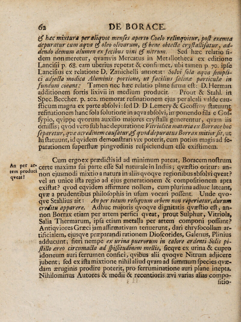 'f§ htec mixtura peraliqvot menfes aperta Coelo relinqvtiur, pofl exemta depuratur cum aqva x£ oleo olivarum, bene obte&a cryftalhfatur, ad¬ dendo demum alumen ex fecibus vim nitrum. Sed haec relatio fi¬ dem non meretur, qvamvis Mercatus in Met illotheca ex editione Lancifii p. 68. eam uberius repetat & confirmet, ubi tamen p. 70. ipfe Lancifius ex relatione D, Zanichelli annotat*. Solvi fola aqva fimpli¬ ci adjedla modica Aluminis portione, ut facilius falina particula in fundum coeant: Tamen nec haec relatio plane firma eft: D.Herman additionem fortis lixivii in medium producit. Prout & Stahl. in Spec.Beccher. p. 202. memorat refinationem ejus peralcali valde cau- fticum magna ex parte abfolvi: fed D. D.Lemery& Geofffoy ftatuunt refinationem hanc fola folutione in aqva abfolvi, imponendo fila e GoC fypio, qvippe qvortfm auxilio majores cryftalli generentur, qvam iis omiffis; qvod vero fub hac depuratione Vitriolica materia ex Borrace hoc feparetur, qv£ acredinem caufaturjfi qvod depuratus Borrax mitior fit-, ut hi ftatuunt, id qvidem demonftrari vix poterit, cum potius magis ad fe- parationem fuperfluse pingvedinis refpiciendum efle exiftimem. Cum ergo ex praediftisid fui parte efle Sal mixtio a natura i (la regio ad ejus _ exiftat? qvod eqvidem affirmare nollem, cum plurima adhuc lateant, qvae a prudentibus philofophis in ufum vocari poflent. Unde qvo¬ qve Stahlius ait: An per totum reliqvum orbem non r«periatur, durum creditu apparere. Adhuc majoris qvoqve dignitatis qvaeftio eft, an- non Borrax etiam per artem perfici qveat, prout Sulphur, Vitriola, Salia Thermarum, ipfa etiam metalla per artem componi poliunt? Antiqviores Graeci jam affirmativam tenuerunt, dari ehrylbcollam ar¬ tificialem, ejusqvc praeparandi rationem Diolcofides, Galenus, Plinius adducunt; fieri nempe ex urina puerorum in calore ardenti Solis pi- Jtillo tereo circumacta ad jpijfitudinem mellis, ficqve ex urina & cupro idoneum auri ferrumen confici, qvibus alii qvoqve Nitrum adjicere jubent; fed ex illa mixtione nihil aliud qvam ad fummumfpeciesqvae- dam aeruginis prodire poterit, pro ferruminatione auri plane inepta. Nihilominus Autores & medii & recentioris oevi varias alias compo- fitio- . certe maxima P[oducl non ejusmodi vel an unice i: ad minimum pateat, Boracemnoftrum naturale in Indiis; qvaeftio oritur: an- n aliis qvoqve regionibus abfolvi qveat ? generationem & compofitionem apta