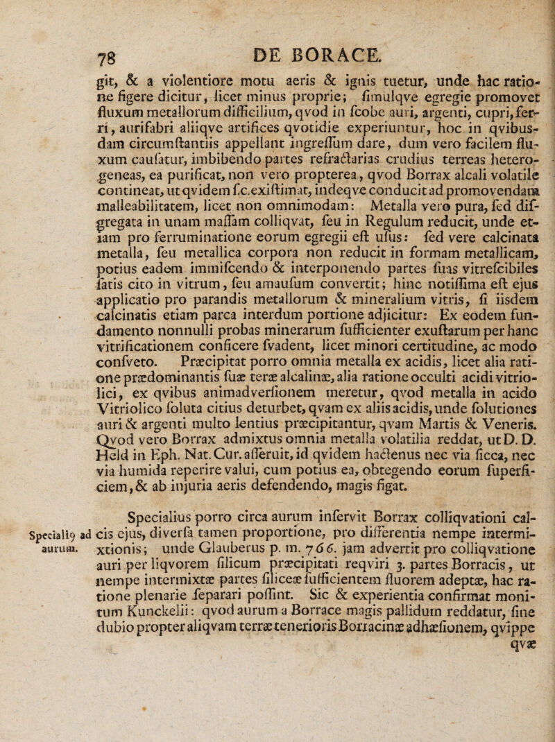 git, & a violentiore motu aeris & ignis tuetur, unde hac ratio¬ ne figere dicitur, licet minus proprie; fimulqve egregie promovet fluxum metallorum difficilium, qvod in fcobe auri, argenti, cupri,fer¬ ri, aurifabri aliiqve artifices qvotidie experiuntur, hoc in qvibus- dam circumflandis appellant ingreffum dare, dum vero facilem flu¬ xum caufatur, imbibendo partes refractarias crudius terreas hetero- geneas, ea purificat, non vero propterea, qvod Borrax alcali volatile contineat, ut qvidem fcexiftimat, indeqve conducit ad promovendam malleabiiitatem, licet non omnimodam: Metalla vero pura, fed dif- gregata in unam maflam colliqvat, feu in Regulum reducit, unde et¬ iam pro ferruminatione eorum egregii eft ulus: fed vere calcinata metalla, feu metallica corpora non reducit in formam metallicam, potius eadem immifcendo & interponendo partes fiias vitrefcibiles fatis cito in vitrum, feu amaufum convertit; hinc notiffima eft ejus applicatio pro parandis metallorum & mineralium vitris, fi iisdem calcitiatis etiam parca interdum portione adjicitur: Ex eodem fun¬ damento nonnulli probas minerarum fufficienter exuftarum per hanc vitri ficationem conficere fvadent, licet minori certitudine, ac modo confveto. Praecipitat porro omnia metalla ex acidis, licet alia rati¬ one praedominantis fuae terae alcalinae, alia ratione occulti acidi vitrio- lici, ex qvibus animadverfionem meretur, qvod metalla in acido Vitriolico foluta citius deturbet, qvam ex aliis acidis, unde folutiones auri & argenti multo lentius praecipitantur, qvam Martis & Veneris. Qvod vero Borrax admixtus omnia metalla volatilia reddat, utD. D. Held in Eph. Nat.Cur.afterait,id qvidem haclenus nec via ficca, nec via hurnida reperire valui, cum potius ea, obtegendo eorum fuperfi- ciem,& ab injuria aeris defendendo, magis figat. Specialius porro circa aurum infervit Borrax colliqvationi cal- Speciali9 ad ch ejus, diverfa tamen proportione, pro differentia nempe mtermi- aurum. xtionis; unde Glauberus p. m. 7 66. jam adverrit pro colliqvatione auri per liqvorem filicum praecipitati reqviri 3. partes Borracis, ut nempe intermixtae partes filicesefufficientem fluorem adeptae, hac ra¬ tione plenarie feparari poffmt. Sic & experientia confirmat moni¬ tum Kunckelii: qvod aurum a Borrace magis pallidum reddatur, fine dubio propter aliqvara terrae tenerioris Bonacinae adhaefionem, qvippe qvae