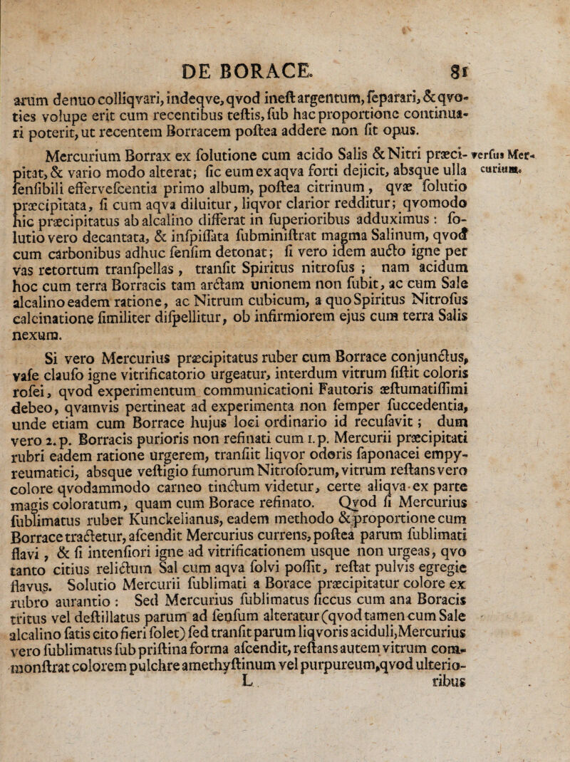 c DE BORACE. 8f arum dermo colliqvari, indeqve, qvod ineft argentum, feparari, &qvo- ties volupe erit cum recentibus teftis.lub hac proportione continua¬ ri poterit, ut recentem Borracem poftea addere non (It opus. Mercurium Borrax ex folutione cum acido Salis & Nitri preci- verfm Mer- pitat,& vario modo alterat; fic eumexaqva forti dejicit, absque ulla fenfibili efferyefeentia primo album, poftea citrinum, qvae folutio praecipitata, (I cum aqva diluitur, liqvor clarior redditur; qvomodo hic precipitatus abalcalino differat in fuperioribus adduximus : fo- lutiovero decantata, & infpiffata fubminiftrat magma Salinum, qvod cum carbonibus adhuc fenfim detonat; fi vero idem audito igne per vas retortum tranfpellas , tranfit Spiritus nitrofus ; nam acidum hoc cum terra Borracis tam arctam unionem non fubit, ac cum Sale alcalino eadem ratione, ac Nitrum cubicum, a quo Spiritus Nitrofus calcinatione fimiliter difpellitur, ob infirmiorem ejus cum terra Salis nexum. Si vero Mercurius precipitatus ruber cum Borrace conjunctus, vafe claufo igne vitrificatorio urgeatur, interdum vitrum fiftit coloris rolei, qvod experimentum communicationi Fautoris aeftumatiflimi debeo, qvamvis pertineat ad experimenta non femper fuccedentia, unde etiam cum Borrace hujus loci ordinario id reculavit; dum vero i.p. Borracis purioris non refinati cum i.p. Mercurii praecipitati rubri eadem ratione urgerem, tranfiit liqvor odoris faponacei empy- reumatici, absque veftigio fumorum Nitroforum, vitrum reflans vero colore qvodammodo carneo tinctum videtur, certe aliqva ex parte magis coloratum, quam cum Borace refinato. Qvod fi Mercurius fublimatus ruber Kunckelianus, eadem methodo &proportione cum Borrace tradetur, afcendit Mercurius currens, poftea parum fublimati flavi, & fi intenfiori igne ad vitrificationem usque non urgeas, qvo tanto citius relictum Sal cum aqva folvi poflit, reftat pulvis egregie flavu,s. Solutio Mercurii fublimati a Borace praecipitatur colore ex rubro aurantio : Sed Mercurius fublimatus ficcus cum ana Boracis tritus vel deftillatus parum ad fenfum alteratur (qvod tamen cum Sale ■ alcalino fatis cito fieri folet) fed tranfit parum liqvoris aciduli,Mercurius vero fublimatus fub priftina forma afcendit, reflans autem vitrum com- monftrat colorem pulchre amethyftinum vel purpureum,qvod ulterio- L ribus