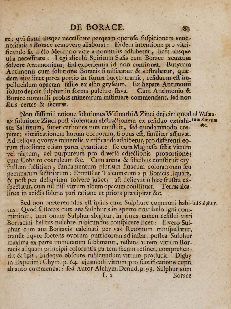 I DE BORACE. 8» _ • ’v . f sre; qvi fimul absqve neceflitate perqvam operofe fufpicionem vene- nofitatis a Borace removere, allaborat: Eadem intentione pro vitri- ficando fic di<fto Mercurio vitae a nonnullis adhibetur, licet absqve ulla neceflitate : Legi alicubi Spiritum Salis cum Borace acuatum folvere Antimonium, fed experientia id non confirmat. Butyrum Antimonii cum folutioiie Boracis fimifceatur & abftrahatur, quae¬ dam ejus licet parca portio in forma butyri tranfit, refiduum eft im- pellucidum opacum fiflile ex albo gryfeum. Ex hepate Antimonii foluto dejicit fulphur in forma pulchre flava. Cum Antimonio & Borace nonnulli probas minerarum inftituerfc commendant, fed non fatis certas & fecuras. Non diflimili ratione folutiones Wifmuthi & Zinci dejicit: quod ac? Wifmu- ex folurione Zinci poft violentam abftra£Honem ex refidqo extrahi-tumZincui» tur Sal fixum, fuper carbones non confluit, fed quodammodo cre- &c* pitat; vitrificationem horum corporum, fi opus eft, fimiliter adjuvat» Ad reliqva qvoqve mineralia vitrificanda adhibetur, pro differenti eo¬ rum fluxilitate etiam parca qvantitate; fic cum Magnefia fiftit vitrum vel nigrum, vel purpureum pro diverfa adjeilionis proportione? cum Cobalto coeruleum &c. Cum arcm & filicibus conftituit cry- ftailum faditiam , fundamentum plurium fluorum coloratorum feu gemmarum faflitiarum ; Ettmiiiler Talcumcum 2.p. Boracis liquare, & poft per deliqvium folvere jubet; aft deliqvatio h3ec fruftra ex- fpe<5tacur,cum nil nifi vitrum album opacum conttituat. Terras alea- linas in acidis folutas pari ratione ut priora praecipitat 8cc. Sed non praetereundus eft ipfius cum Sulphure communi habi- ad Sulphur» tus : Qvod fi Borax cum ana Sulphuris in aperto crucibulo igni com¬ mittitur , tum omne Sulphur abigitur, in rimis tamen refidui vitri Borracini halitus pulchre rubicundos confpicere licet: fi vero Sul¬ phur cum ana Borracis calcinati per vas Retortum tranfpellatur, tranfit liqvor foetens ovorum putridorum adinftar, poftea Sulphur maxima ex parte immutatum fublimatur, reflans autem vitrum Bor¬ racis aliquam principii colorantis partem fecum retinet, comprehen¬ dit defigit, indeqve obfcure rubicundum vitrum producit. Digby in Experim: Chym. p. 64. ejusmodi vitrum pro fcorificatione cupri ab auro commendat: fed Autor Alchym. Denud. p. 98. Sulphur cum L z Borace -