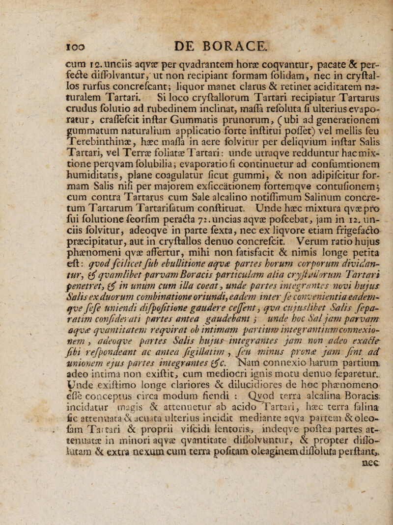 cuco 12. unciis aqvx per qvadrantem horae coqvantur, pacate & per- fe<fte diflblvantiny ut non recipiant formam folidam, nec in cryftal- los rurfus concrefcant; liquor manet clarus & retinet aciditatem na* turalem Tartari. Si loco cryftallorum Tartari recipiatur Tartarus crudus folutio ad rubedinem inclinat, mali a relbluta fi ulterius evapo¬ ratur, craffefcit inftar Gummatis prunorum, (ubi ad generationem gummatum naturalium applicatio forte inftitui pollet) vel mellis feu Terebinthinae, haec maffa in aere folvitur per deliqvium inftar Salis Tartari, vel Terras foliatae Tartari: unde utmqve redduntur hac mix¬ tione perqvamfolubilia; evaporatio fi continuetur ad confumtionetn humiditatis, plane coagulatur ficut gumini, & non adipifcitur for¬ mam Salis nifi per majorem exficditionem fortemqve contufionem^ cum contra Tartarus cum Sale alcalino notiffimum Salinum concre¬ tum Tartarum Tartarifatum conftituat. Unde haec mixtura qvaepro fui folutione feorfim perada 72.uncias aqvae pofcebat, jam in 12. un¬ ciis folvitur, adeoqve in parte fexta, nec ex liqvore etiam frigefado praecipitatur, aut in cryftallos denuo concrefcit. Verum ratio hujus phaenomeni qvae affertur, mihi non fatisfacit & nimis longe petita eft: qvod fcilicetfub ebullitione aqvae partes horum corporum dividan¬ tur, $£ qvamlibet parvam Boracis particulam alia cryfiadorum Tartari penetret, in unum cum illa coeat, unde partes integrantes novi hujus- Salis ex duorum combinatione oriundi y eadem inter fe convenientia eadem- qve fefe uniendi difpofitione gaudere cejjent, qva cujus libet Salis fepa- ratim confiderati partes antea gaudebant $ unde hoc Sal jam parvam aqvae qvantitatem reqvirat ob intimam partium integrantium connexio¬ nem } adeoqve partes Salis hujus integrantes jam non adeo exdffe* fibi refpondeant ac antea figillatim , feu minus pron<e jam fint ad unionem ejus partes integrantes xgjc. Nam connexio harum partium adeo intima non exiftit, cum mediocri ignis motu denuo feparetur.. Unde exiftimo longe clariores & dilucidiores de hoc phaenomeno efle conceptus circa modum fiendi i Qvod terra alcalina Roracis: incidatur magis & attenuetur ab acido Tartari, haec terra falina fic attenuata & .acuata ulterius incidit mediante aqva partem & olea** fem Tartari & proprii vi 1 eidi lentoris, indeqve poftea partes at¬ tenuatae in minori aqvse qvantitate diffblvnntiir, & propter diflo- tutam & extra nexum cum terra pofitam oleaginemdiffblufa perflant,, . , ' ’ T nec