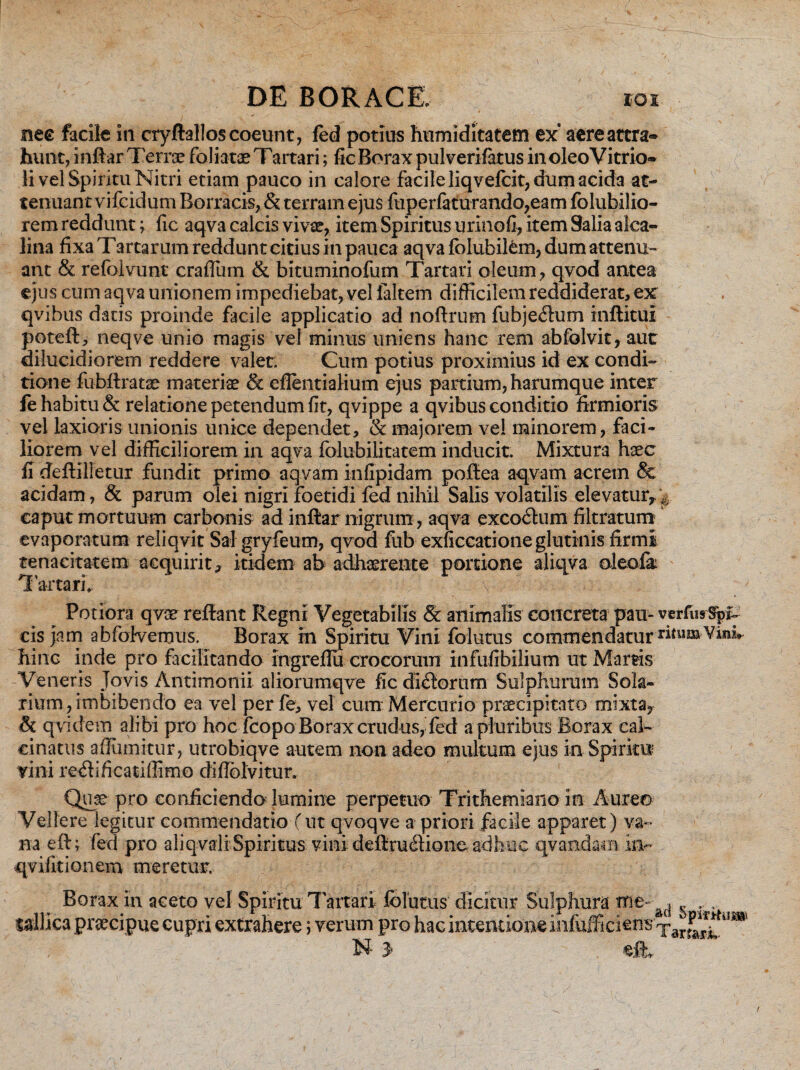 nec facile in cryftalloscoeunt, fed potius humiditatetn ex aereattra* hunt, inftar Tenx foliatae Tartari; fic Borax pulverifatus in oleo Vitrio* li vel Spiritu Nitri etiam pauco in calore facile liqvefcit, dum acida at¬ tenuant vifeidum Borracis, & terram ejus fuperfaturando,eam folubilio- rem reddunt; fic aqva calcis vivat, item Spiritus urinofl, item Salia alca- lina fixa T artarum reddunt citius in pauca aqva folubilem, dum attenu¬ ant & refolvunt craffum & bituminofum Tartari oleum, qvod antea ejus cum aqva unionem impediebat, vel laltem difficilem reddiderat, ex qvibus datis proinde facile applicatio ad noftrum fuhjecftum inftitui poteft, neqve unio magis vel minus uniens hanc rem abfolvit, aut dilucidiorem reddere valet. Cum potius proximius id ex condi¬ tione fubftratae materis & efientialium ejus partium, harumque inter fe habitu & relatione petendum fit, qvippe a qvibus conditio firmioris vel laxioris unionis unice dependet, & majorem ve! minorem, faci¬ liorem vel difficiliorem in aqva folubilitatem inducit. Mixtura haec fi deflilietur fundit primo aqvam infipidam poftea aqvam acrem & acidam, & parum olei nigri foetidi fed nihil Salis volatilis elevatur*i caput mortuum carbonis ad inftar nigrum, aqva excodhim filtratum evaporatum reliqvit Sal gryfeum, qvod fub exficcatione glutinis firmi tenacitatem acquirit* itidem ab adhaerente portione aliqva oleofe ' T; artari,. v Potiora qvae reftant Regni Vegetabilis & animalis concreta pau- verfusSpf- cis jam abfofvemus. Borax in Spiritu Vini folutus commendatur ritum-Vini*- hinc inde pro facilitando ingreflu crocorum infufibilium ut Martis Veneris Jovis Antimonii aliorumqve fic dictorum Sulphurum Sola¬ rium, imbibendo ea vel per fe, vel cum Mercurio praecipitato mixta, & qvidem alibi pro hoc fcopo Borax crudus, fed a pluribus Borax eal- cinatus affinnitur, utrobiqve autem non adeo multum ejus in Spiritu vini ficati ffimo diffblvitur. Quje pro conficiendo lumine perpetuo Trithemiano in Aureo Vellere legitur commendatio (ut qvoqve a priori facile apparet) va¬ na eft; fed pro aliqvali Spiritus vini deftruflione adhuc qvandam in- qvifitionem meretur, Borax in aceto vel Spiritu Tartari folutus dicitur Sulphura me- ^ ullica praecipue cupri extrahere ; verum pro hac intentionem^ N 3' eft.