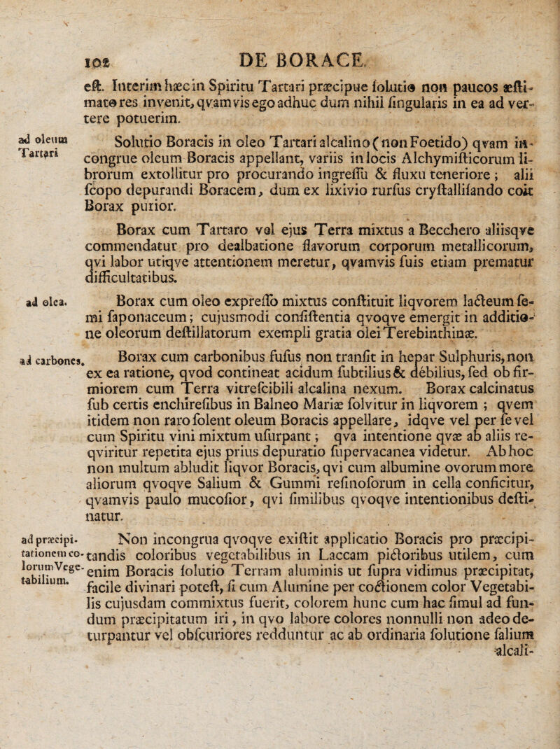 ad oleum Tartari eft. Int.erimhaecin Spiritu Tartari praecipue foLutio non paucos aeftL matares invenit, qvam vis ego adhuc dum nihil lingularis in ea ad ver¬ tere potuerim. Solutio Boracis in oleo Tartari aftalino (non Foetido) qvam in¬ congrue oleum Boracis appellant, variis in locis Alchymifticorum li¬ brorum extollitur pro procurando ingreffu & fluxu teneriore ; alii fcopo depurandi Boracem, dum ex lixivio rurfus cryftallifando coit Borax purior. <S» Borax cum Tartaro vel ejus Terra mixtus aBecchero aliisqve commendatur pro dealbatione flavorum corporum metallicorum, qvi labor utiqve attentionem meretur, qvamvis fuis etiam prematur difficultatibus. ad olea, Borax cum oleo expreffo mixtus conftituit liqvorem laneum fe« mi faponaceum; cujusmodi confidentia qvoqve emergit in additio¬ ne oleorum deftillatorum exempli gratia olei Terebinthinae. ai carbones* Borax cum carbonibus fufus non tranfit isi hepar Sulphuris, non ex ea ratione, qvod contineat acidum fubtilius& debilius, fed ob fir¬ miorem cum Terra vitrefcibili alcalina nexum. Borax calcinatus fub certis enchirefibus in Balneo Mariae folvitur in liqvorem ; qvem itidem non rarofolent oleum Boracis appellare, idqve vel per fe vel cum Spiritu vini mixtum ufurpant; qva intentione qvae ab aliis re- qviritur repetita ejus prius depuratio fupervacanea videtur. Ab hoc non multum abludit liqvor Boracis, qvi cum albumine ovorum more aliorum qvoqve Salium & Gummi refinoforum in cella conficitur, qvamvis paulo mucofior, qvi fimilibus qvoqve intentionibus dcfti- natur. ad praecipi- Non incongrua qvoqve exiftit applicatio Boracis pro praecipi» iationemco-tandis coloribus vegetabilibus in Laccam pidoribus utilem, cum loruinVcgc.enira Boracis folutio Terram aluminis ut fupra vidimus praecipitat, ta i nim. facjje divinari poteft, fi cum Alumine per cocionem color Vegetabi¬ lis cujusdam commixtus fuerit, colorem hunc cum hac fimul ad fun¬ dum praecipitatum iri, in qvo labore colores nonnulli non adeo de¬ turpantur vel obfcuriores redduntur ac ab ordinaria folutione falium alcali-