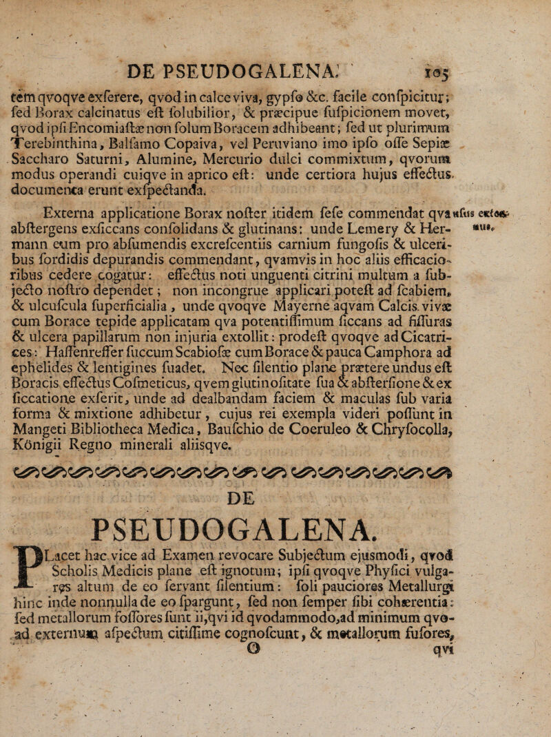 tem qvoqve exferere, qvod in calce viva, gypfo &c. faciie eonfpicitur; fed Borax calcinatus eft iolubilior, & praecipue fufpicionem movet, qvod ipfr Encomiaftsenon folumBoracetn adhibeant; fed ut plurimum Terebinthina, Balfamo Copaiva, vel Peruviano imo ipfo ofle Sepiae Saccharo Saturni, Alumine, Mercurio dulci commixtum, qvorum modus operandi cuiqve in aprico eft: unde certiora hujus effe&us. documenta erunt exfpe&anda. Externa applicatione Borax nofter itidem fefe commendat qvawfus e«ftm abftergens exficcans confolidans & glutinans: unde Lemery & Her- mann eum pro abfumendis excrefcentiis carnium fungofis & ulceri¬ bus fordidis depurandis commendant , qvamvis in hoc aliis efficacio- ribus cedere cogatur: effeftus noti unguenti citrini multum a fub- jc<fto noftro dependet; non incongrue applicari poteft ad fcabiem* & ulcufcula fuperficialia , unde qvoqve Mayerne aqvam Calcis, vivae cum Borace tepide applicatam qva potentiffimum ficcans ad fifliiras & ulcera papillarum non injuria extollit: prodeft qvoqve ad Cicatri¬ ces: HafFenreffer fuccumScabiofe cum Borace & pauca Camphora ad ephelides & lentigines fuadet* Nec filentio plane praetere undus eft Boracis efFeftus Cofmetieus, qvem glu.tinqlita.te fua & abfterfione & ex ficcatioae exferit, unde ad dealbandam faciem & maculas fub varia forma & mixtione adhibetur, cujus rei exempla videri poliunt ia Mangeti Bibliotheca Medica, Baufchio de Coeruleo & Chryfocolla? Konigii Regno minerali aliisqve. DE PSEUDOGALENA. PLacet hac vice ad Examen revocare Subjeftum ejusmodi, qvod Scholis Medicis plane eft ignotum; i pfi qvoqve Phy lici vulga¬ res altum de eo fervant fiientium: foli pauciores Metallurgi hinc inde nonnulla de eo fpargunt, fed non femper libi cohaerentia: fed metallorum Foflbres funt ii,qvi id qvodammodo,ad minimum qvo- ad e^ternuia afpefiuin citiffime cognofcunt, & mtcallemm fufores* ©  qvi’