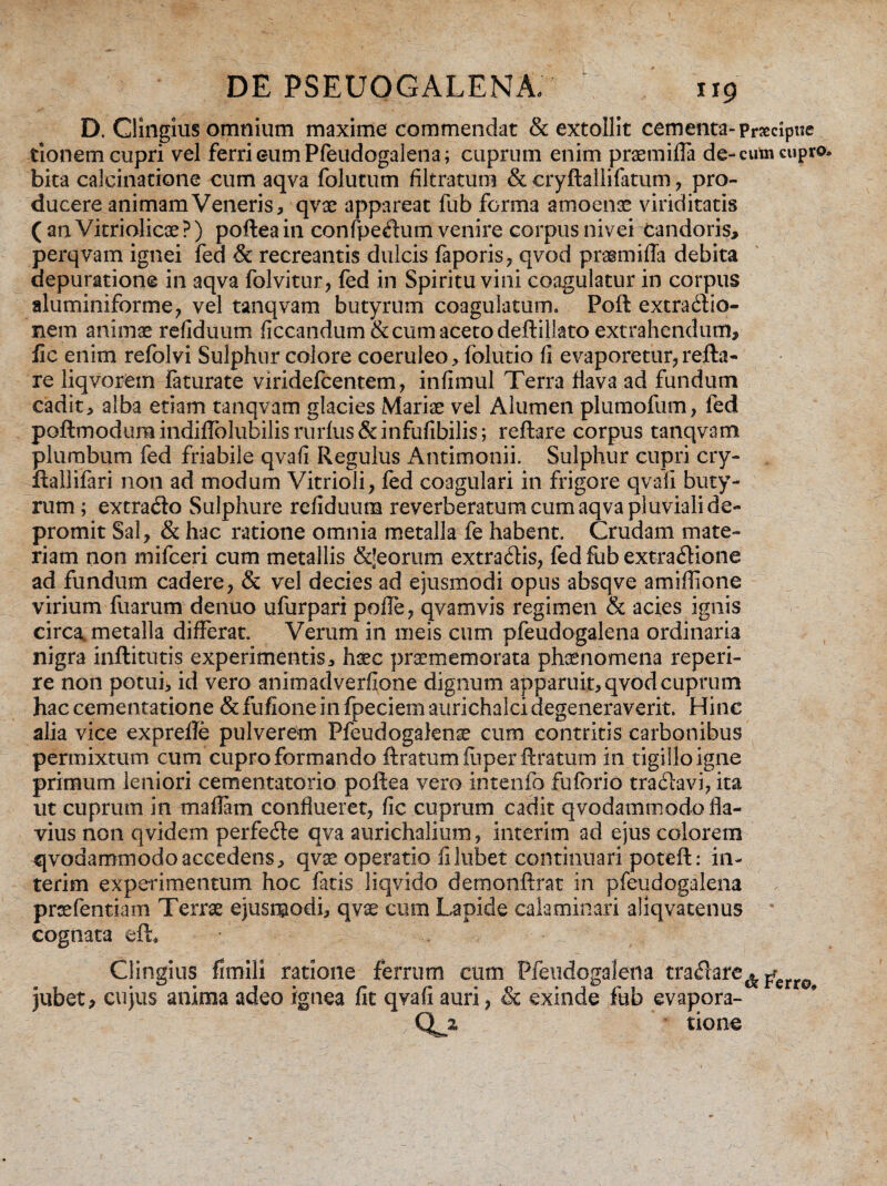 D, Clingius omnium maxime commendat & extollit cementa- pnccipue tionem cupri vel ferri eum Pfeudogalena; cuprum enim praemiffa de-cufci cupro* bita calcinatione cum aqva folutum filtratum & eryftallifatum , pro¬ ducere animam Veneris, qvae appareat fub forma amoenae viriditatis ( an Vitriolicae ?) poftea in confpeflum venire corpus nivei candoris, perqvam ignei fed & recreantis dulcis faporis, qvod prasmifla debita aepuratione in aqva folvitur, fed in Spiritu vini coagulatur in corpus aluminiforme, vel tanqvam butyrum coagulatum» Poft extradfio- nem animae refiduum ficcandum& cum aceto deftillato extrahendum, fic enim refolvi Sulphur colore coeruleo, folutio fi evaporetur,refla- re liqvorem faturate viridefcentem, infimul Terra flava ad fundum cadit, alba etiam tanqvam glacies Mariae vel Alumen plumofum, fed poftmodura indiffolubilis rurfus & infufibilis; reflare corpus tanqvam plumbum fed friabile qvafi Regulus Antimonii. Sulphur cupri cry- ftallifari non ad modum Vitrioli, fed coagulari in frigore qvafi buty¬ rum ; extra&o Sulphure refiduum reverberatum cum aqva pluviali de¬ promit Sal, & hac ratione omnia metalla fe habent. Crudam mate¬ riam non mifceri cum metallis &Jeorum extra&is, fed fub extracftione ad fundum cadere, & vel decies ad ejusmodi opus absqve amiffione virium fuarum denuo ufurpari poife, qvamvis regimen & acies ignis circa, metalla differat. Verum in meis cum pfeudogalena ordinaria nigra inftitutis experimentis, haec praememorata phaenomena reperi- re non potui, id vero animadverfione dignum apparuit, qvod cuprum hac cementatione & fufione in fpeciem aurichalci degeneraverit. Hinc alia vice exprefle pulverem Pfeudogalena cum contritis carbonibus permixtum cum cupro formando ftratumfiiperflratum in tigillo igne primum leniori cementatorio poftea vero intenfo fuforio tradlavi, ita ut cuprum in maflam conflueret, fic cuprum cadit qvodammodo fla¬ vius non qvidem perfe<5le qva aurichalium, interim ad ejus colorem qvodammodo accedens, qvae operatio filubet continuari poteft: in¬ terim experimentum hoc fatis liqvido demonftrat in pfeudogalena prsefentiam Terrae ejusrgodi, qvae cum Lapide calaminari aliqvatenus cognata efb Clingius fimiii ratione ferrum cum Pfeudogalena traflare^ ^ jubet, cujus anima adeo ignea fit qvafi auri, & exinde fub evapora- Qz tione